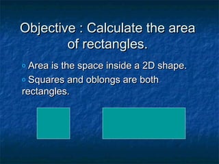 Objective : Calculate the areaObjective : Calculate the area
of rectangles.of rectangles.
o Area is the space inside a 2D shape.Area is the space inside a 2D shape.
o Squares and oblongs are bothSquares and oblongs are both
rectangles.rectangles.
 