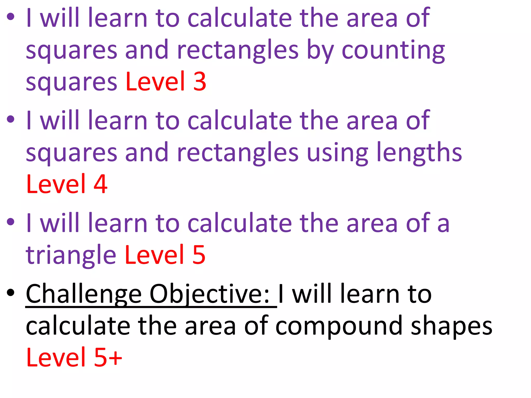 • I will learn to calculate the area of
  squares and rectangles by counting
  squares Level 3
• I will learn to calculate the area of
  squares and rectangles using lengths
  Level 4
• I will learn to calculate the area of a
  triangle Level 5
• Challenge Objective: I will learn to
  calculate the area of compound shapes
  Level 5+
 