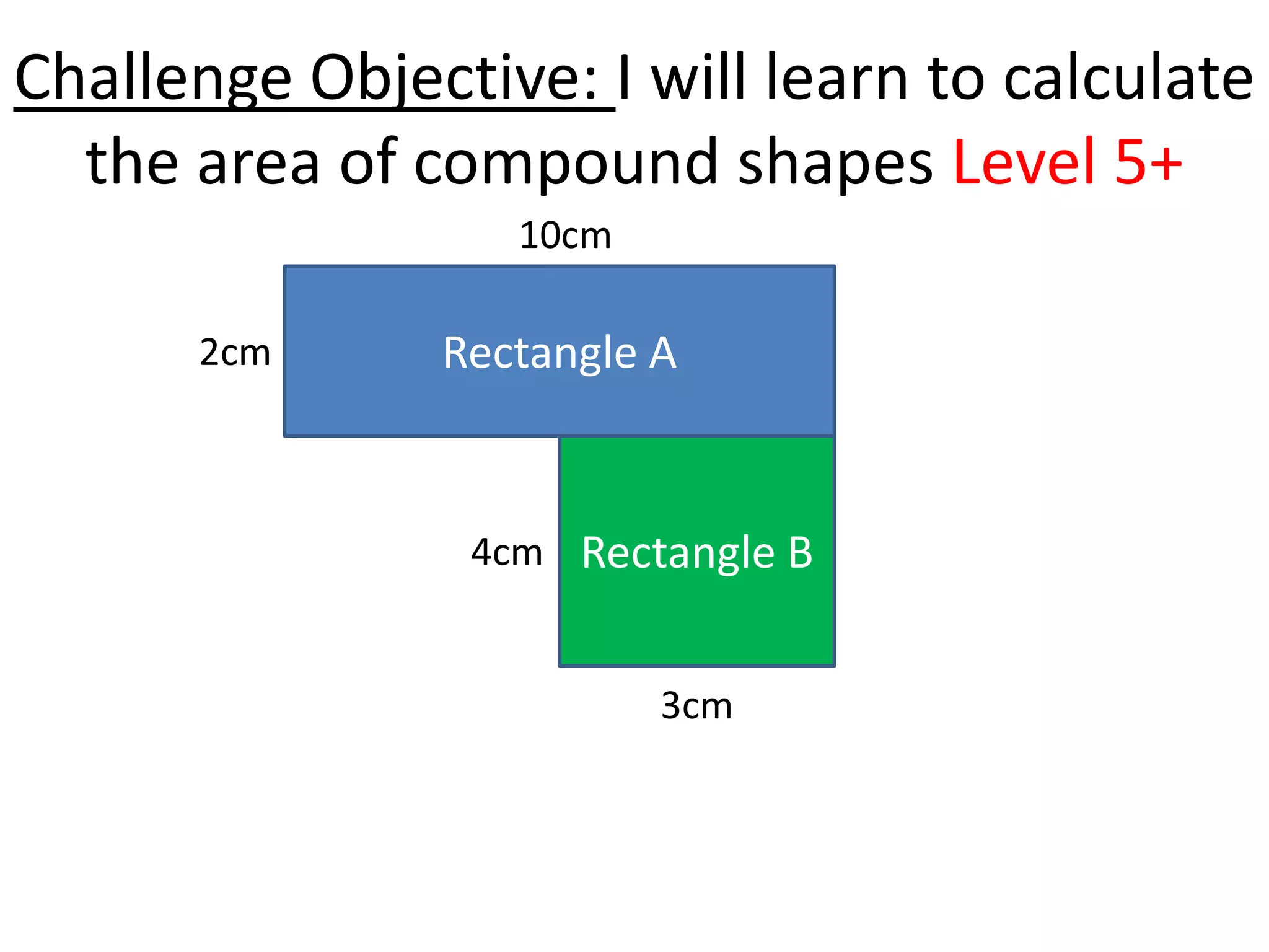 Challenge Objective: I will learn to calculate
  the area of compound shapes Level 5+
                  10cm

      2cm      Rectangle A


                4cm Rectangle B


                         3cm
 