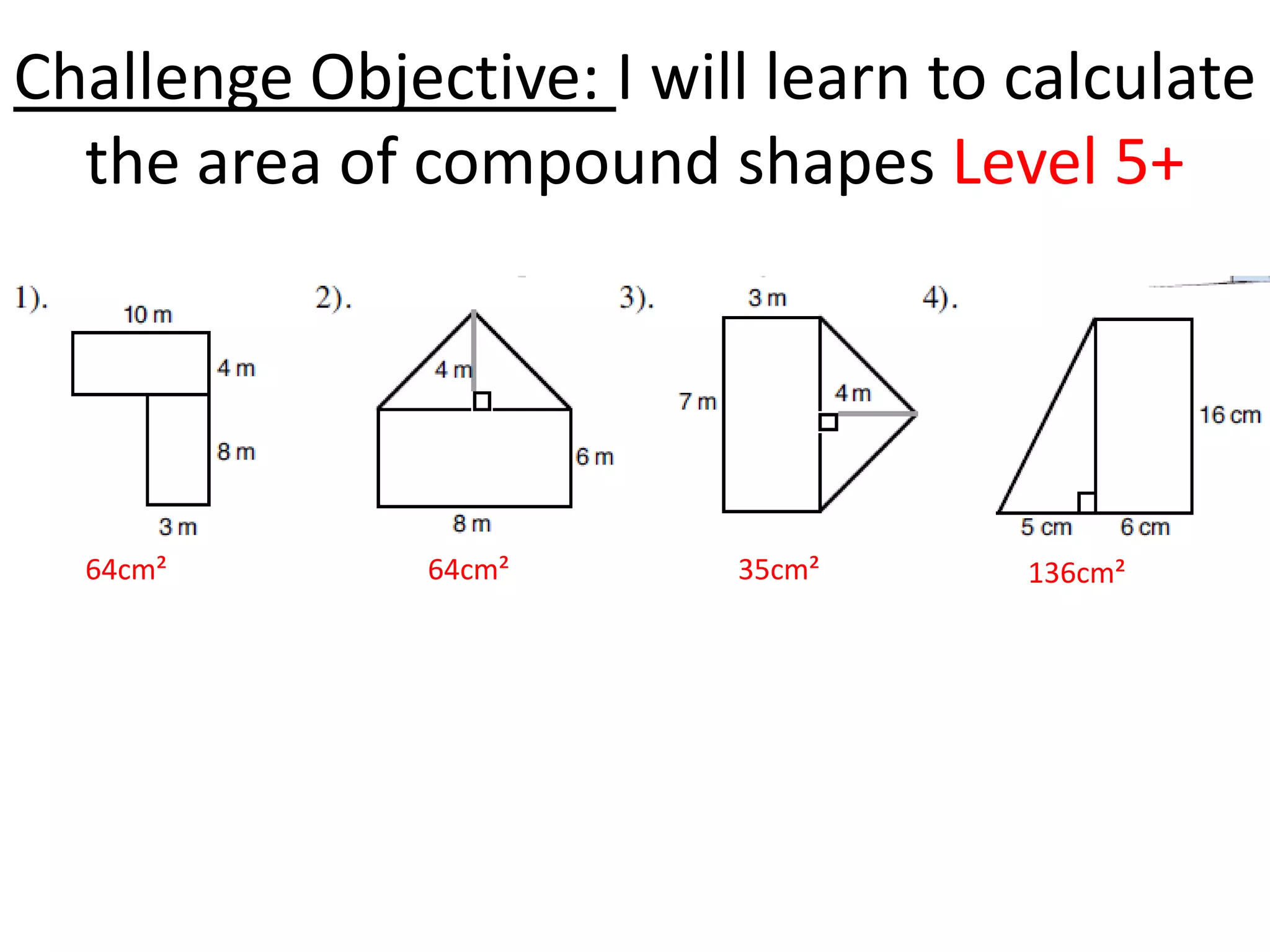 Challenge Objective: I will learn to calculate
  the area of compound shapes Level 5+




  64cm²        64cm²      35cm²      136cm²
 