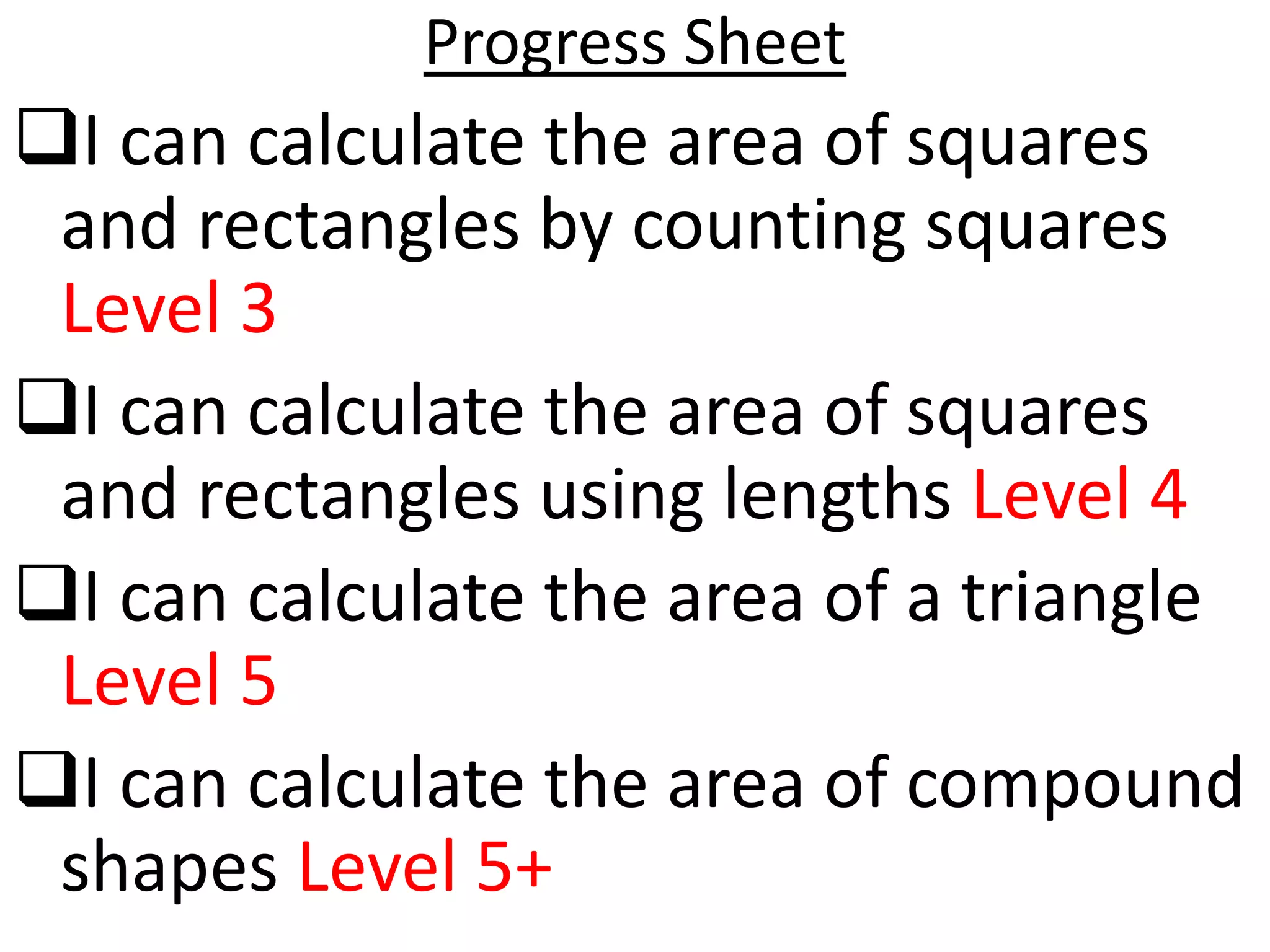 Progress Sheet
I can calculate the area of squares
 and rectangles by counting squares
 Level 3
I can calculate the area of squares
 and rectangles using lengths Level 4
I can calculate the area of a triangle
 Level 5
I can calculate the area of compound
 shapes Level 5+
 