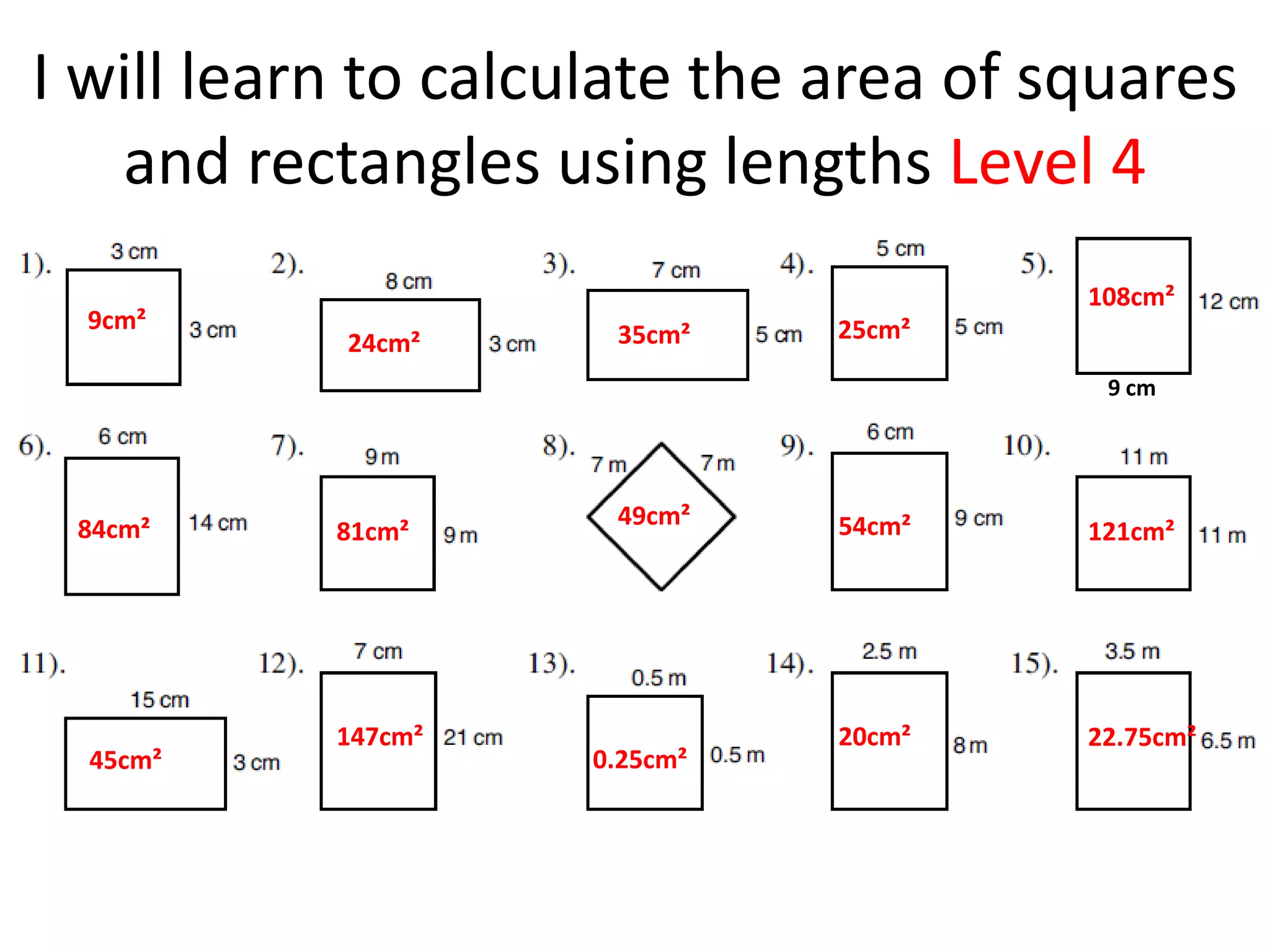 I will learn to calculate the area of squares
   and rectangles using lengths Level 4
                                       108cm²
  9cm²                        25cm²
           24cm²     35cm²
                                        9 cm




 84cm²               49cm²    54cm²
           81cm²                       121cm²




           147cm²             20cm²    22.75cm²
  45cm²             0.25cm²
 