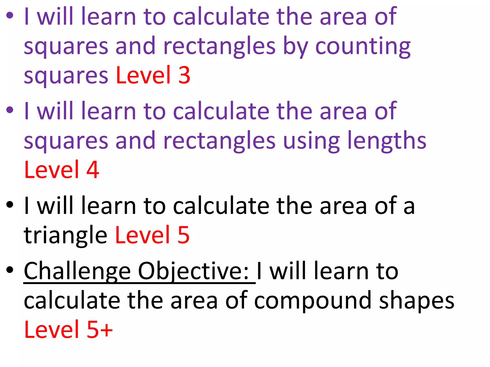 • I will learn to calculate the area of
  squares and rectangles by counting
  squares Level 3
• I will learn to calculate the area of
  squares and rectangles using lengths
  Level 4
• I will learn to calculate the area of a
  triangle Level 5
• Challenge Objective: I will learn to
  calculate the area of compound shapes
  Level 5+
 