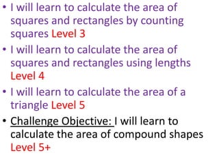 • I will learn to calculate the area of
  squares and rectangles by counting
  squares Level 3
• I will learn to calculate the area of
  squares and rectangles using lengths
  Level 4
• I will learn to calculate the area of a
  triangle Level 5
• Challenge Objective: I will learn to
  calculate the area of compound shapes
  Level 5+
 