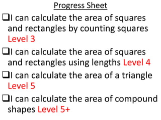 Progress Sheet
I can calculate the area of squares
 and rectangles by counting squares
 Level 3
I can calculate the area of squares
 and rectangles using lengths Level 4
I can calculate the area of a triangle
 Level 5
I can calculate the area of compound
 shapes Level 5+
 