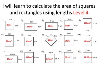 I will learn to calculate the area of squares
   and rectangles using lengths Level 4
                                       108cm²
  9cm²                        25cm²
           24cm²     35cm²
                                        9 cm




 84cm²               49cm²    54cm²
           81cm²                       121cm²




           147cm²             20cm²    22.75cm²
  45cm²             0.25cm²
 
