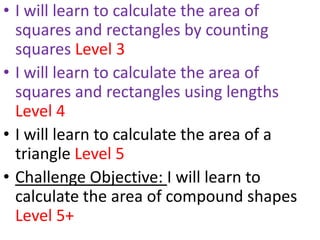 • I will learn to calculate the area of
  squares and rectangles by counting
  squares Level 3
• I will learn to calculate the area of
  squares and rectangles using lengths
  Level 4
• I will learn to calculate the area of a
  triangle Level 5
• Challenge Objective: I will learn to
  calculate the area of compound shapes
  Level 5+
 
