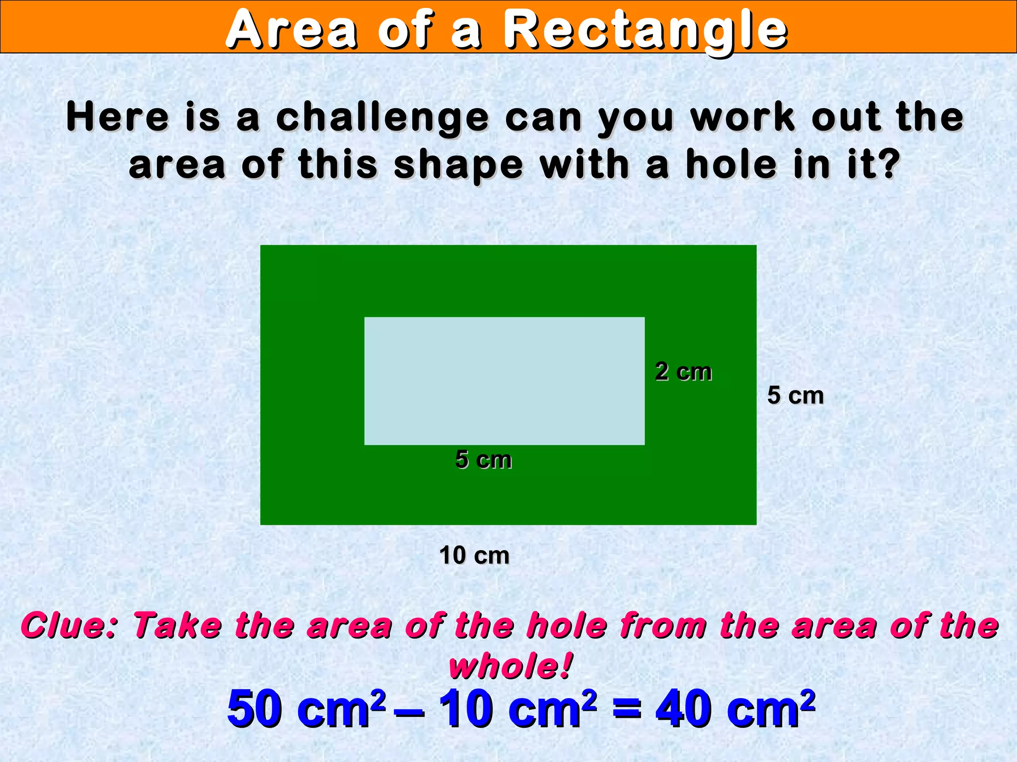 Area of a RectangleArea of a Rectangle
Here is a challenge can you work out theHere is a challenge can you work out the
area of this shape with a hole in it?area of this shape with a hole in it?
10 cm10 cm
5 cm5 cm
5 cm5 cm
2 cm2 cm
Clue: Take the area of the hole from the area of theClue: Take the area of the hole from the area of the
whole!whole!
50 cm50 cm22
– 10 cm– 10 cm22
= 40 cm= 40 cm22
 