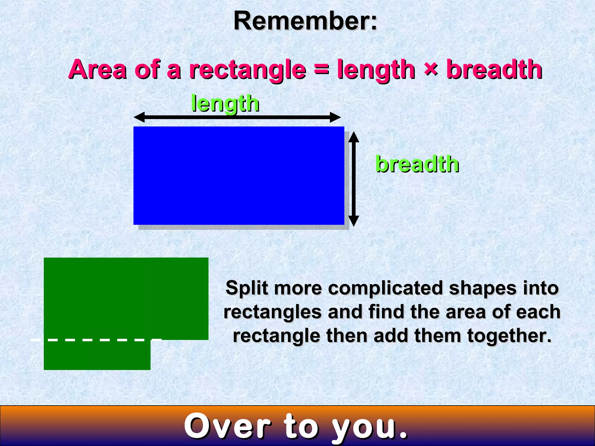 Remember:Remember:
Area of a rectangle = length × breadthArea of a rectangle = length × breadth
lengthlength
breadthbreadth
Split more complicated shapes intoSplit more complicated shapes into
rectangles and find the area of eachrectangles and find the area of each
rectangle then add them together.rectangle then add them together.
Over to you.Over to you.
 