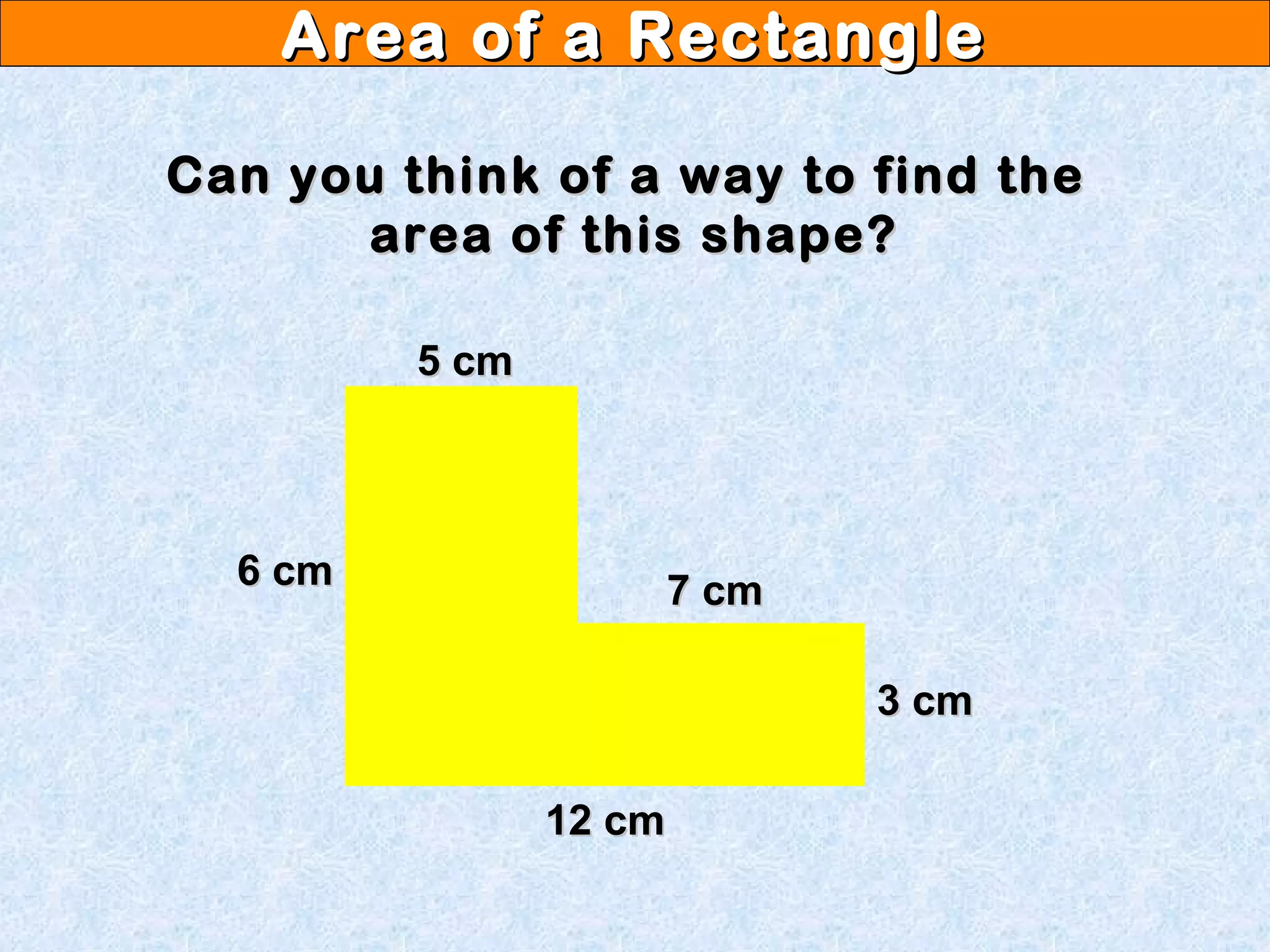 Area of a RectangleArea of a Rectangle
Can you think of a way to find theCan you think of a way to find the
area of this shape?area of this shape?
12 cm12 cm
6 cm6 cm
5 cm5 cm
7 cm7 cm
3 cm3 cm
 