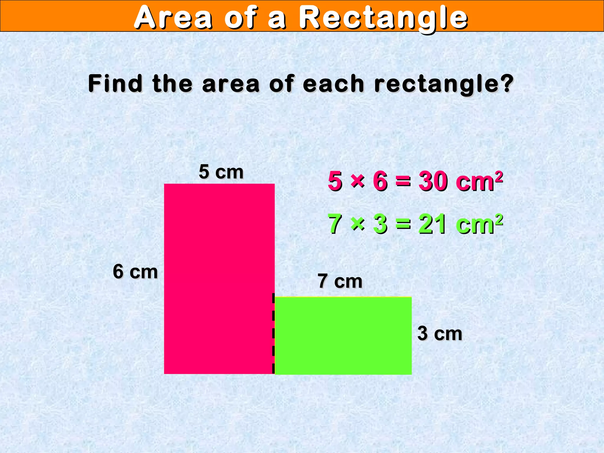 Area of a RectangleArea of a Rectangle
Find the area of each rectangle?Find the area of each rectangle?
6 cm6 cm
5 cm5 cm
7 cm7 cm
3 cm3 cm
5 × 6 = 30 cm5 × 6 = 30 cm22
7 × 3 = 21 cm7 × 3 = 21 cm22
 
