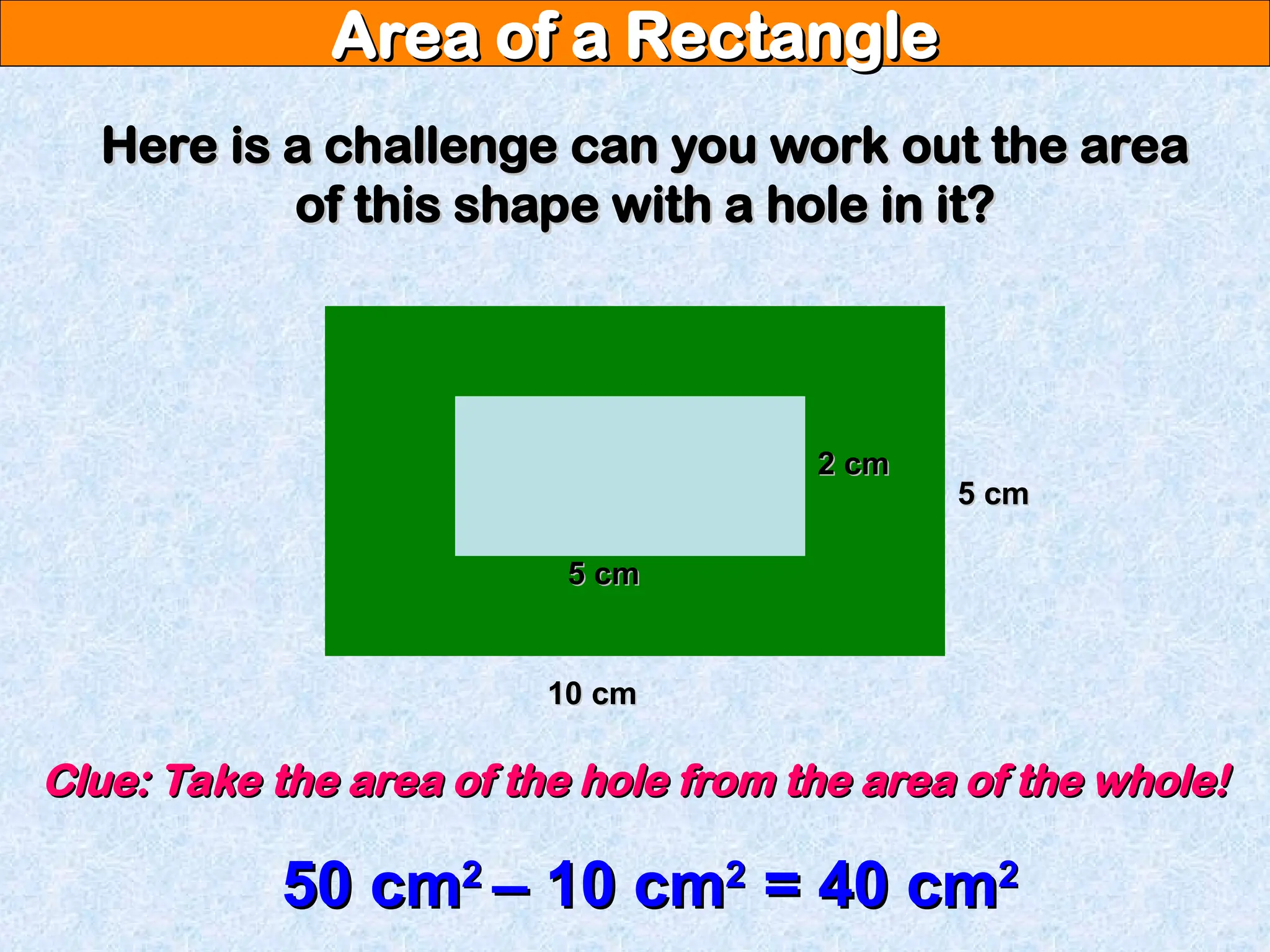 Area of a Rectangle
Area of a Rectangle
Here is a challenge can you work out the area
Here is a challenge can you work out the area
of this shape with a hole in it?
of this shape with a hole in it?
10 cm
10 cm
5 cm
5 cm
5 cm
5 cm
2 cm
2 cm
Clue: Take the area of the hole from the area of the whole!
Clue: Take the area of the hole from the area of the whole!
50 cm
50 cm2
2
– 10 cm
– 10 cm2
2
= 40 cm
= 40 cm2
2
 