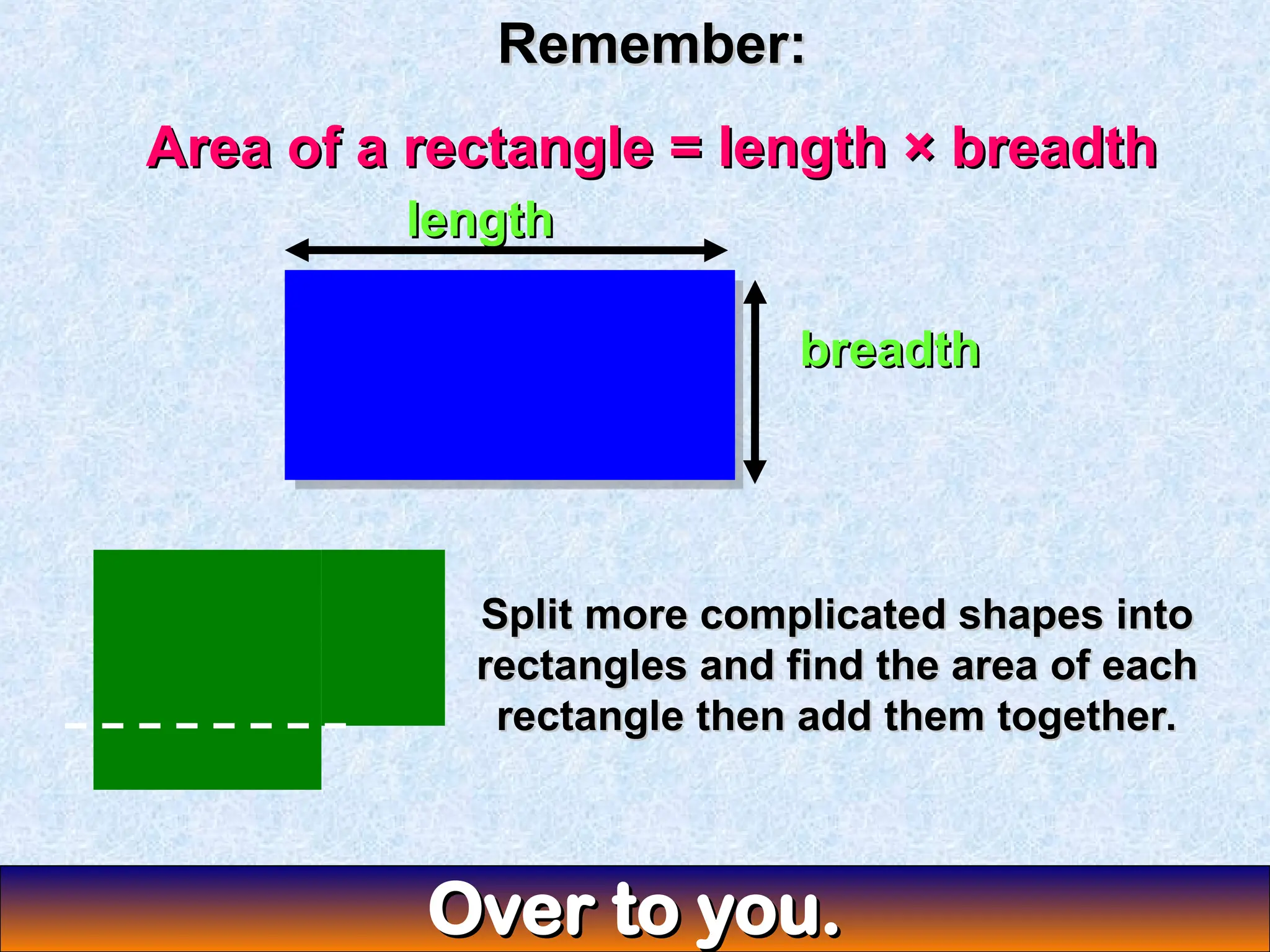 Remember:
Remember:
Area of a rectangle = length × breadth
Area of a rectangle = length × breadth
length
length
breadth
breadth
Split more complicated shapes into
Split more complicated shapes into
rectangles and find the area of each
rectangles and find the area of each
rectangle then add them together.
rectangle then add them together.
Over to you.
Over to you.
 