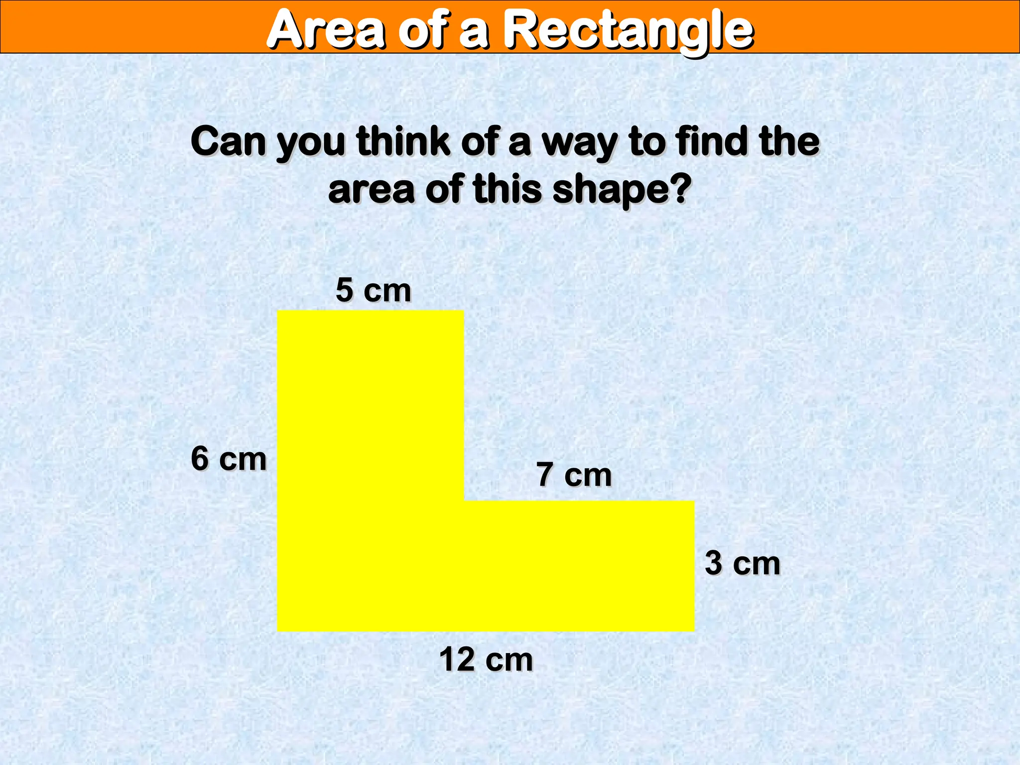 Area of a Rectangle
Area of a Rectangle
Can you think of a way to find the
Can you think of a way to find the
area of this shape?
area of this shape?
12 cm
12 cm
6 cm
6 cm
5 cm
5 cm
7 cm
7 cm
3 cm
3 cm
 