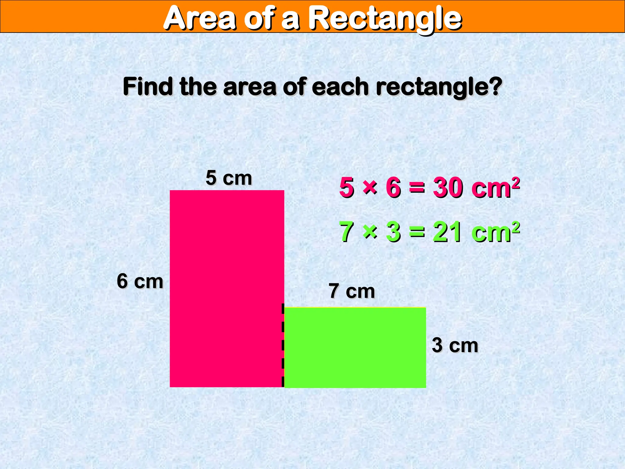 Area of a Rectangle
Area of a Rectangle
Find the area of each rectangle?
Find the area of each rectangle?
6 cm
6 cm
5 cm
5 cm
7 cm
7 cm
3 cm
3 cm
5 × 6 = 30 cm
5 × 6 = 30 cm2
2
7 × 3 = 21 cm
7 × 3 = 21 cm2
2
 