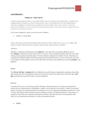 Project govind #9525621552 1
Area of Research :-
Endangered Animal Species
A plant or animal species existing in such small numbers that it is in danger of becoming extinct, especially such
a species placed in jeopardy as a result of human activity. One of the principal factors in the endangerment or
extinction of a species is the destruction or pollution of its native habitat. Other factors include overhunting,
intentional extermination, and the accidental or intentional introduction of alien species that outcompete the native
species for environmental resources.
List of some endangered species across the world as follows:-
 AFRICAN WILD DOG
African wild dogs are found in Sub-Saharan Africa (the part of Africa south of the Sahara Desert). African wild
dogs live in packs. They hunt at dawn and dusk, and chase prey such as Thomson’s gazelles.
Adaptaion
Wild Dog - Adaptations:Wild dogs have the endurance to run down prey (can maintain 48kph for up to 5
km). Hunting cooperatively increases their chances of success.They are adapted to dealing with heat stress while
running at high speeds for extended periods. The most important adaptation is the ability to learn. When they are
young they are taught the skills passed down generation to generation about how to survive in the wild. They need
every single one of these skills to survive in the wild. With new threats such as habitat loss starvation predators and
pollution.
Reason
The African wild dog is endangered due to habitat loss caused by human overpopulation, poaching,diseases like
rabies and threats from other predators such as lions and hyenas.If given the chance, lions will kill as many wild
dogs and their pups as possible in order to reduce competition.
Recovery
I describe the recovery of a wild dog population following natural recolonization of unprotected rangelands in
northern Kenya, characterizing key demographic variables such as mortality and fecundity. I explore the potential
impacts of people and competing predators on population recovery by comparing demographic parameters in 2 land -
use types with different human densities and hence differing densities of competing predators.I seek evidence of
component Allee effects by comparing demographic parameters with pack size and assess demographic Allee
effects by investigating these parameters at a range of population densities
 TIGER
 