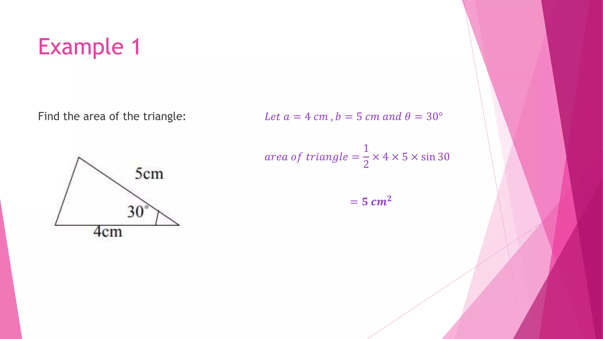 Example 1
Find the area of the triangle: 𝐿𝑒𝑡 𝑎 = 4 𝑐𝑚 , 𝑏 = 5 𝑐𝑚 𝑎𝑛𝑑 𝜃 = 30°
𝑎𝑟𝑒𝑎 𝑜𝑓 𝑡𝑟𝑖𝑎𝑛𝑔𝑙𝑒 =
1
2
× 4 × 5 × sin 30
= 𝟓 𝒄𝒎𝟐