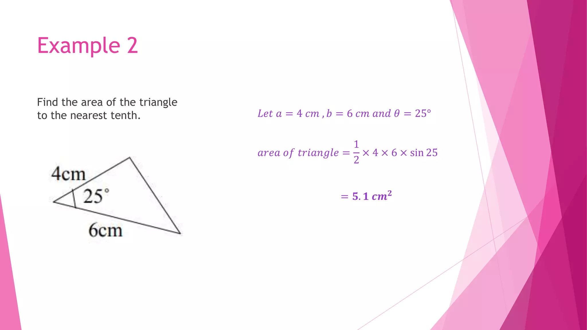 Example 2
Find the area of the triangle
to the nearest tenth. 𝐿𝑒𝑡 𝑎 = 4 𝑐𝑚 , 𝑏 = 6 𝑐𝑚 𝑎𝑛𝑑 𝜃 = 25°
𝑎𝑟𝑒𝑎 𝑜𝑓 𝑡𝑟𝑖𝑎𝑛𝑔𝑙𝑒 =
1
2
× 4 × 6 × sin 25
= 𝟓. 𝟏 𝒄𝒎𝟐