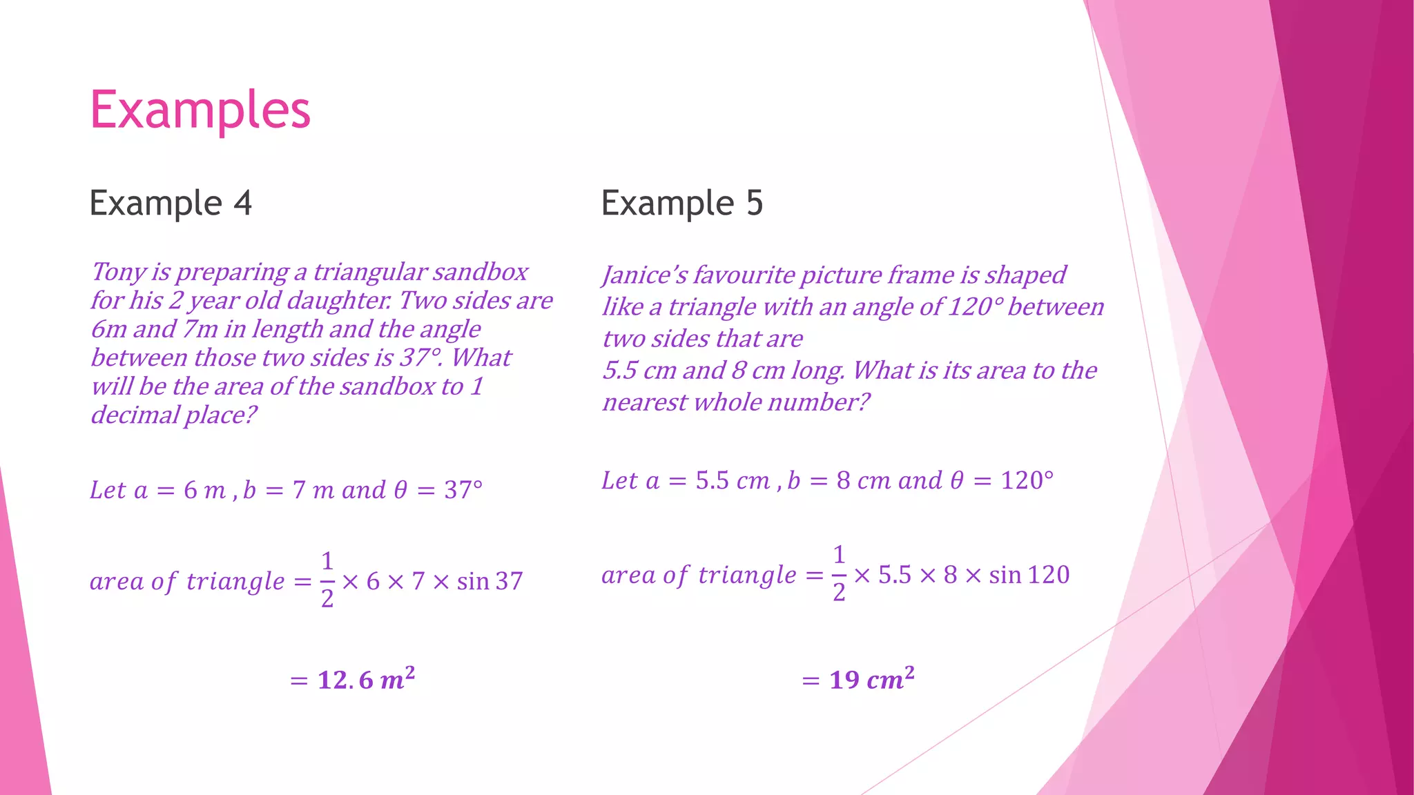 Examples
Example 4
Tony is preparing a triangular sandbox
for his 2 year old daughter. Two sides are
6m and 7m in length and the angle
between those two sides is 37°. What
will be the area of the sandbox to 1
decimal place?
𝐿𝑒𝑡 𝑎 = 6 𝑚 , 𝑏 = 7 𝑚 𝑎𝑛𝑑 𝜃 = 37°
𝑎𝑟𝑒𝑎 𝑜𝑓 𝑡𝑟𝑖𝑎𝑛𝑔𝑙𝑒 =
1
2
× 6 × 7 × sin 37
= 𝟏𝟐. 𝟔 𝒎𝟐
Example 5
Janice’s favourite picture frame is shaped
like a triangle with an angle of 120° between
two sides that are
5.5 cm and 8 cm long. What is its area to the
nearest whole number?
𝐿𝑒𝑡 𝑎 = 5.5 𝑐𝑚 , 𝑏 = 8 𝑐𝑚 𝑎𝑛𝑑 𝜃 = 120°
𝑎𝑟𝑒𝑎 𝑜𝑓 𝑡𝑟𝑖𝑎𝑛𝑔𝑙𝑒 =
1
2
× 5.5 × 8 × sin 120
= 𝟏𝟗 𝒄𝒎𝟐
