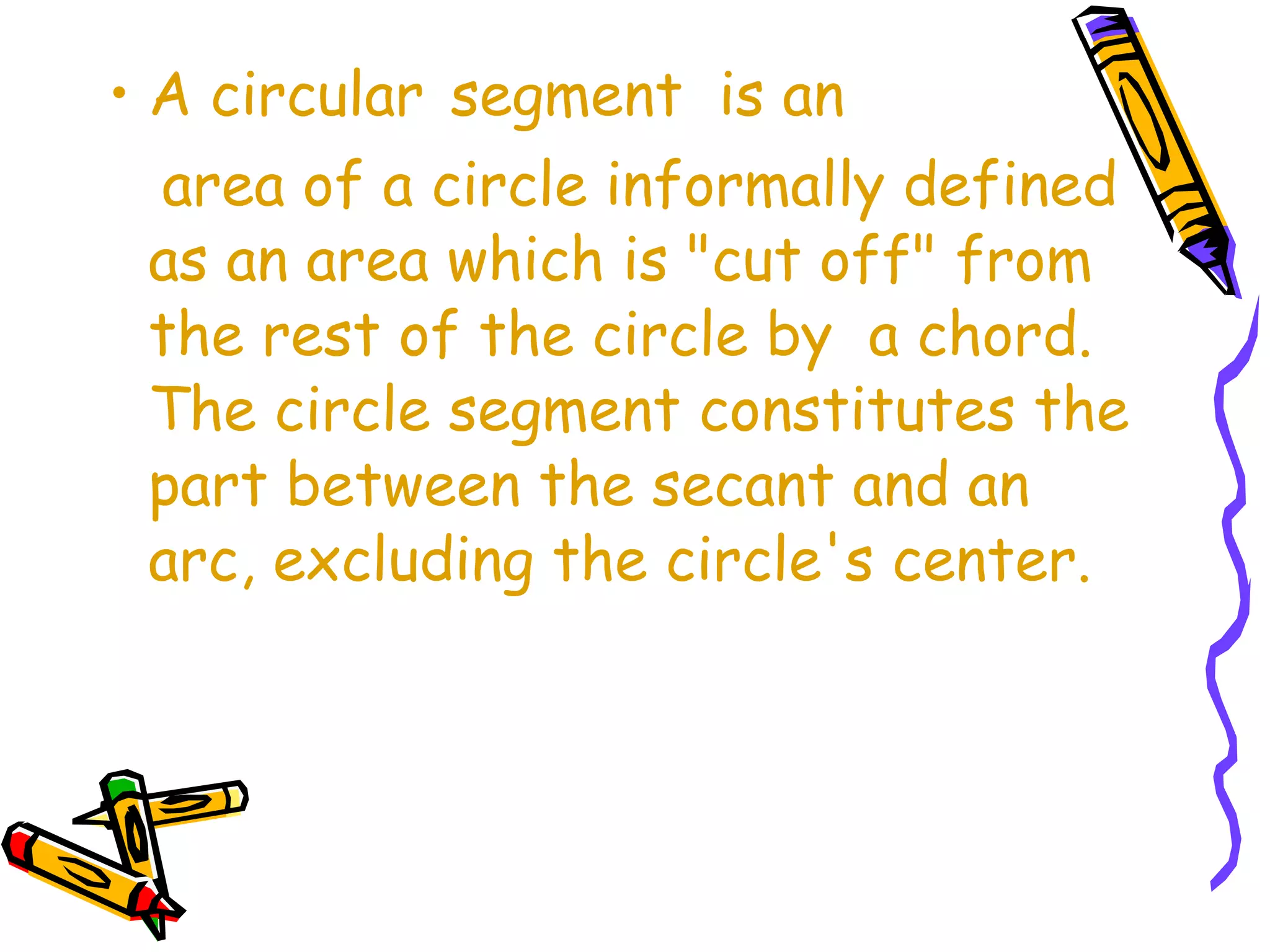 • A circular segment is an 
area of a circle informally defined 
as an area which is "cut off" from 
the rest of the circle by a chord. 
The circle segment constitutes the 
part between the secant and an 
arc, excluding the circle's center. 
 