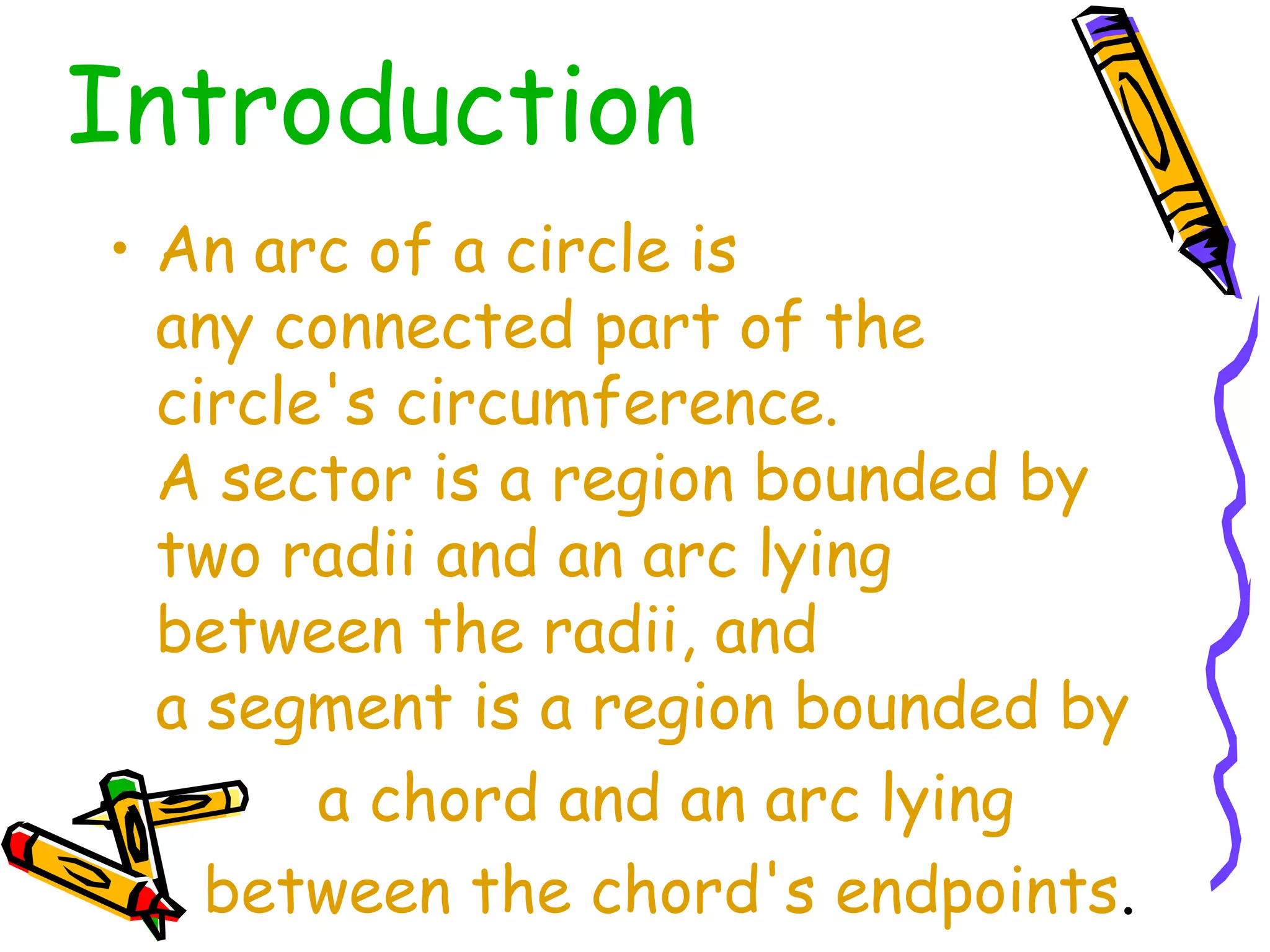 Introduction 
• An arc of a circle is 
any connected part of the 
circle's circumference. 
A sector is a region bounded by 
two radii and an arc lying 
between the radii, and 
a segment is a region bounded by 
a chord and an arc lying 
between the chord's endpoints. 
 