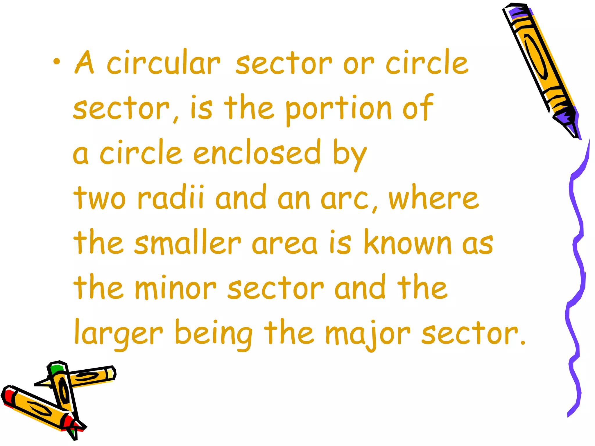 • A circular sector or circle 
sector, is the portion of 
a circle enclosed by 
two radii and an arc, where 
the smaller area is known as 
the minor sector and the 
larger being the major sector. 
 