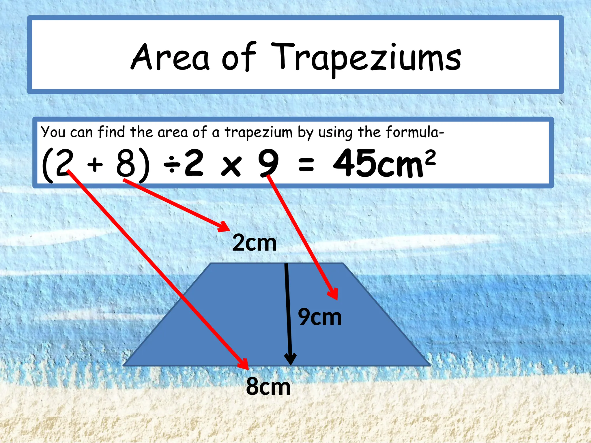 Area of Trapeziums
You can find the area of a trapezium by using the formula-
(a + b) ÷2 x h
9cm
2cm
8cm
You can find the area of a trapezium by using the formula-
(2 + 8) ÷2 x 9 = 45cm2
 
