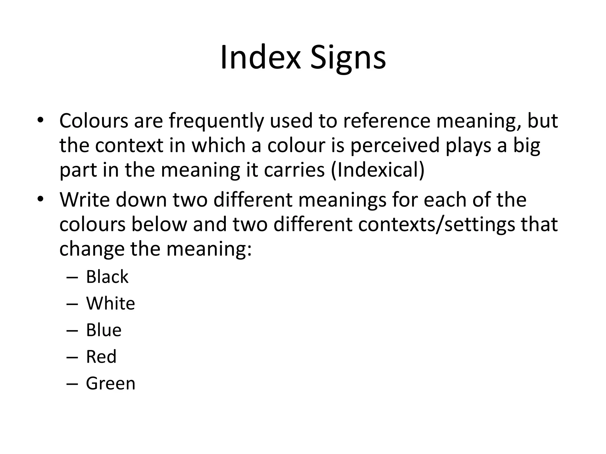 Index Signs
• Colours are frequently used to reference meaning, but
  the context in which a colour is perceived plays a big
  part in the meaning it carries (Indexical)
• Write down two different meanings for each of the
  colours below and two different contexts/settings that
  change the meaning:
   –   Black
   –   White
   –   Blue
   –   Red
   –   Green
 