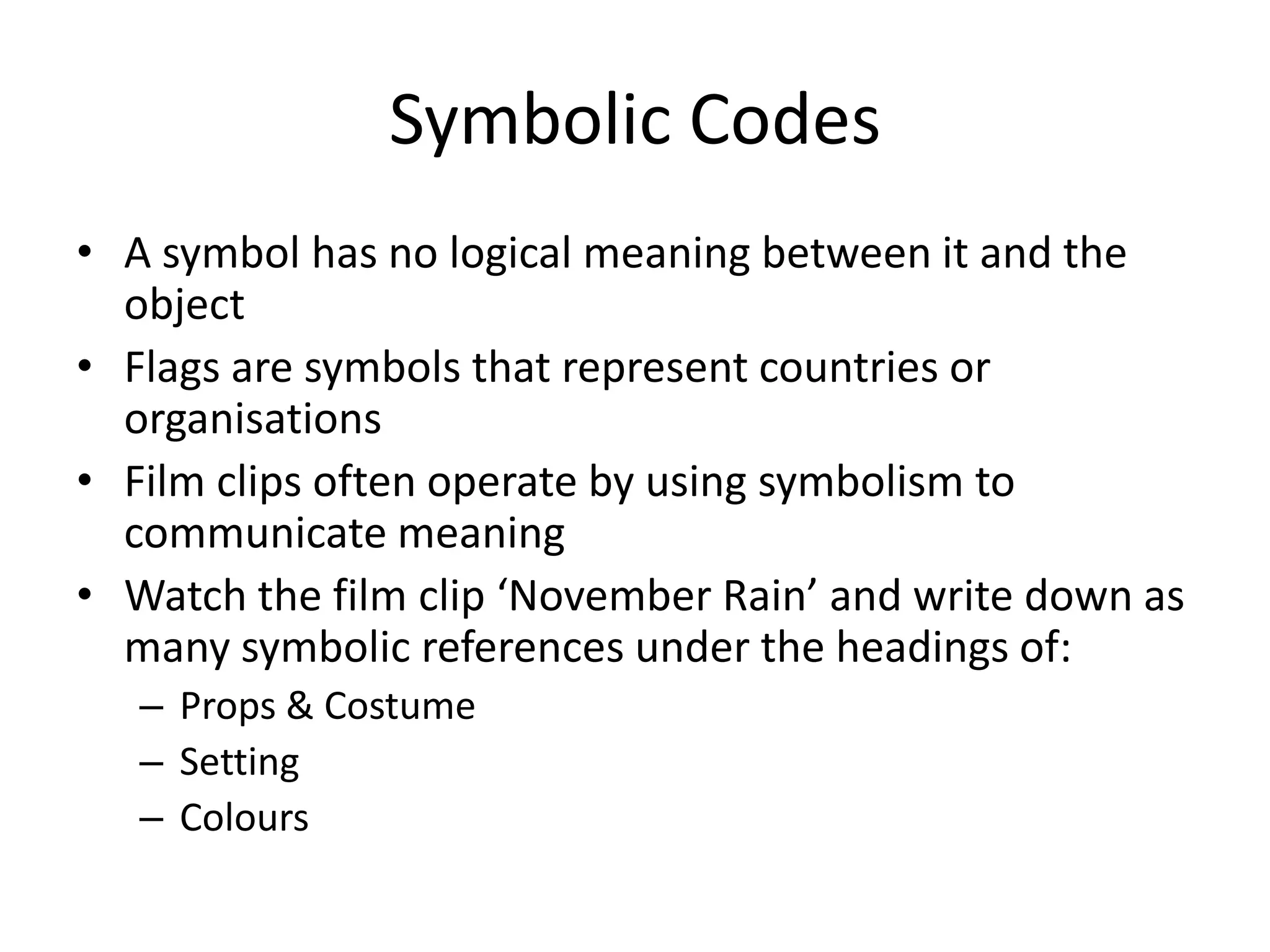 Symbolic Codes
• A symbol has no logical meaning between it and the
  object
• Flags are symbols that represent countries or
  organisations
• Film clips often operate by using symbolism to
  communicate meaning
• Watch the film clip ‘November Rain’ and write down as
  many symbolic references under the headings of:
   – Props & Costume
   – Setting
   – Colours
 