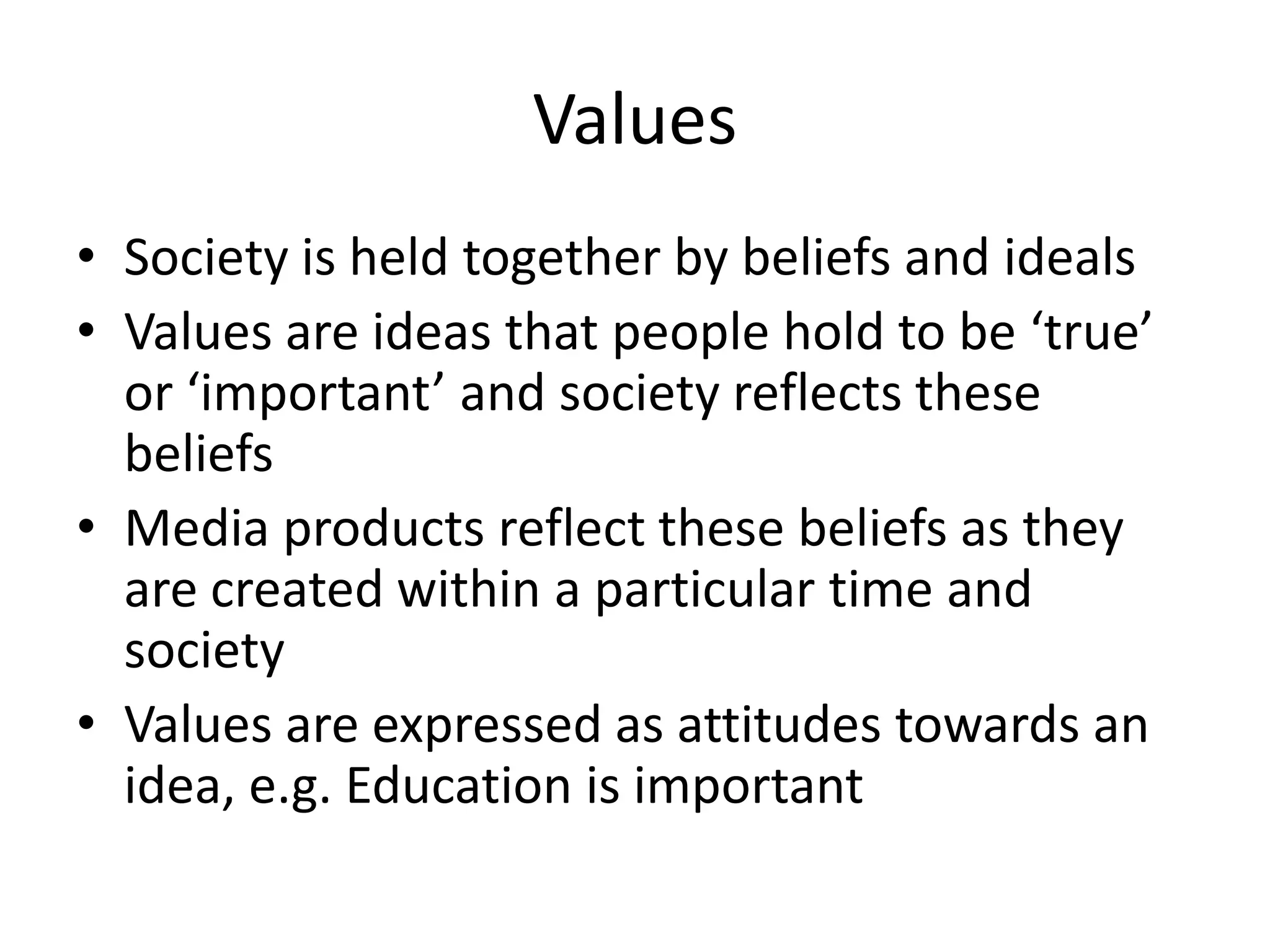 Values
• Society is held together by beliefs and ideals
• Values are ideas that people hold to be ‘true’
  or ‘important’ and society reflects these
  beliefs
• Media products reflect these beliefs as they
  are created within a particular time and
  society
• Values are expressed as attitudes towards an
  idea, e.g. Education is important
 