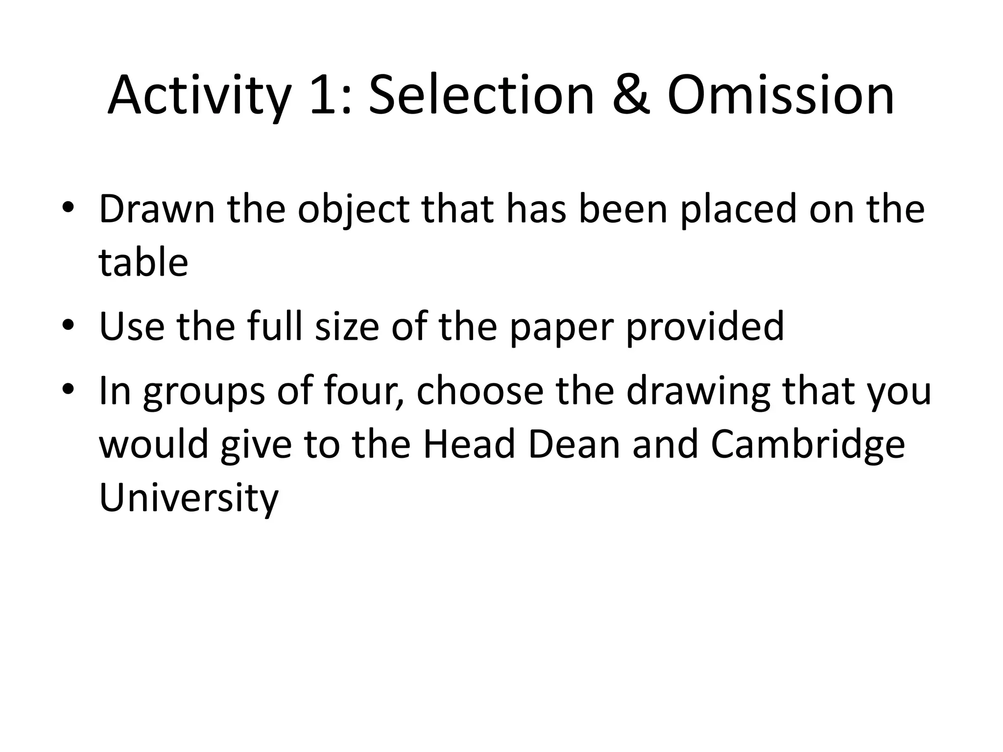 Activity 1: Selection & Omission
• Drawn the object that has been placed on the
  table
• Use the full size of the paper provided
• In groups of four, choose the drawing that you
  would give to the Head Dean and Cambridge
  University
 