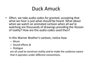 Duck Amuck
• Often, we take audio codes for granted, accepting that
  what we hear is just what should be heard. What about
  when we watch an animated cartoon when all we’re
  watching are thousands of drawings providing the illusion
  of reality? How are the audio codes used then?

  In this Warner Brother’s cartoon, notice how
   – Music
   – Sound effects &
   – Dialogue
   are all used to construct reality and to make the audience aware
   that it operates under different conventions.
 