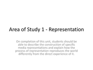 Area of Study 1 - Representation
   On completion of this unit, students should be
    able to describe the construction of specific
    media representations and explain how the
  process of representation reproduces the world
    differently from the direct experience of it.
 