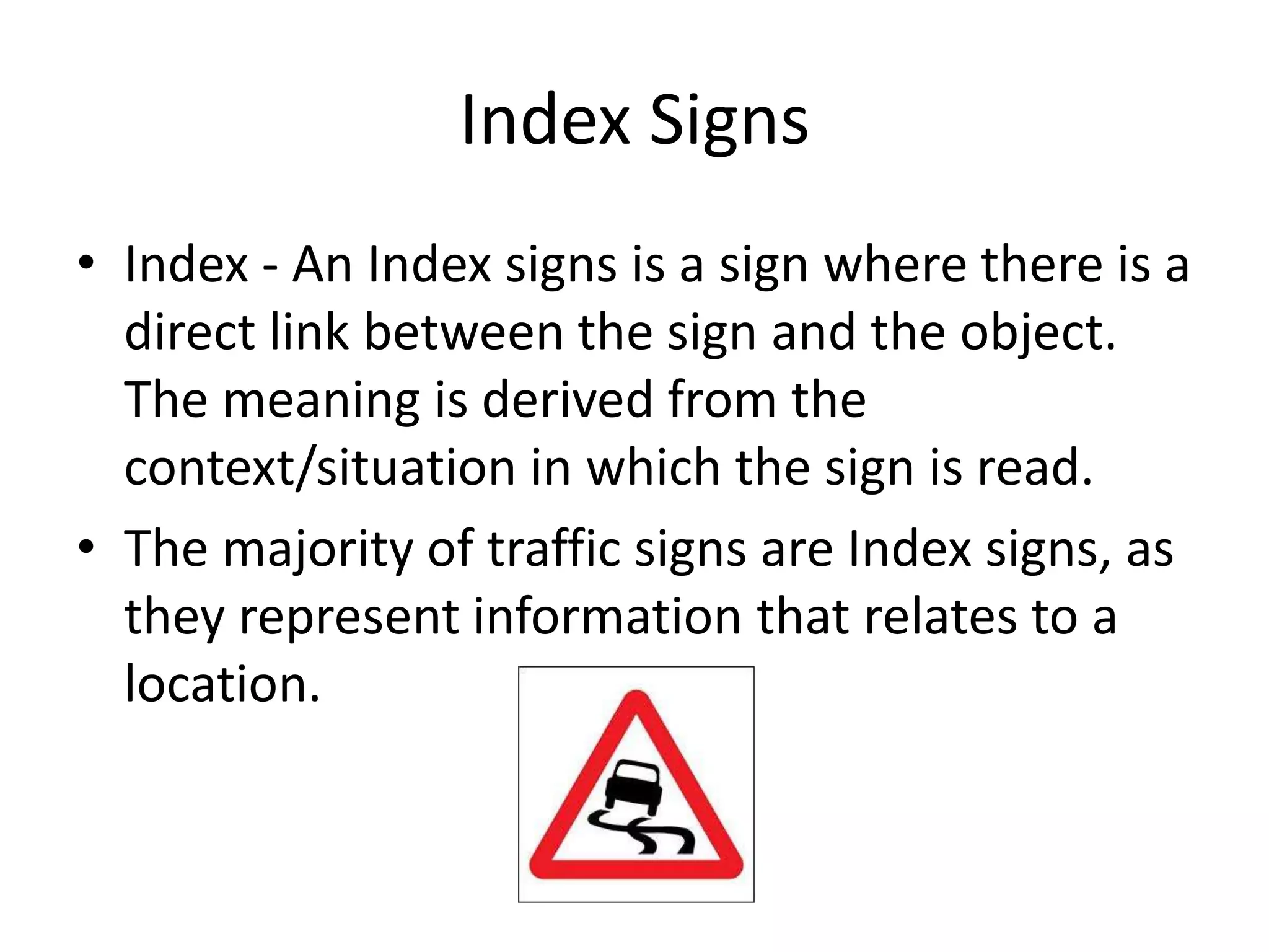 Index Signs
• Index - An Index signs is a sign where there is a
  direct link between the sign and the object.
  The meaning is derived from the
  context/situation in which the sign is read.
• The majority of traffic signs are Index signs, as
  they represent information that relates to a
  location.
 