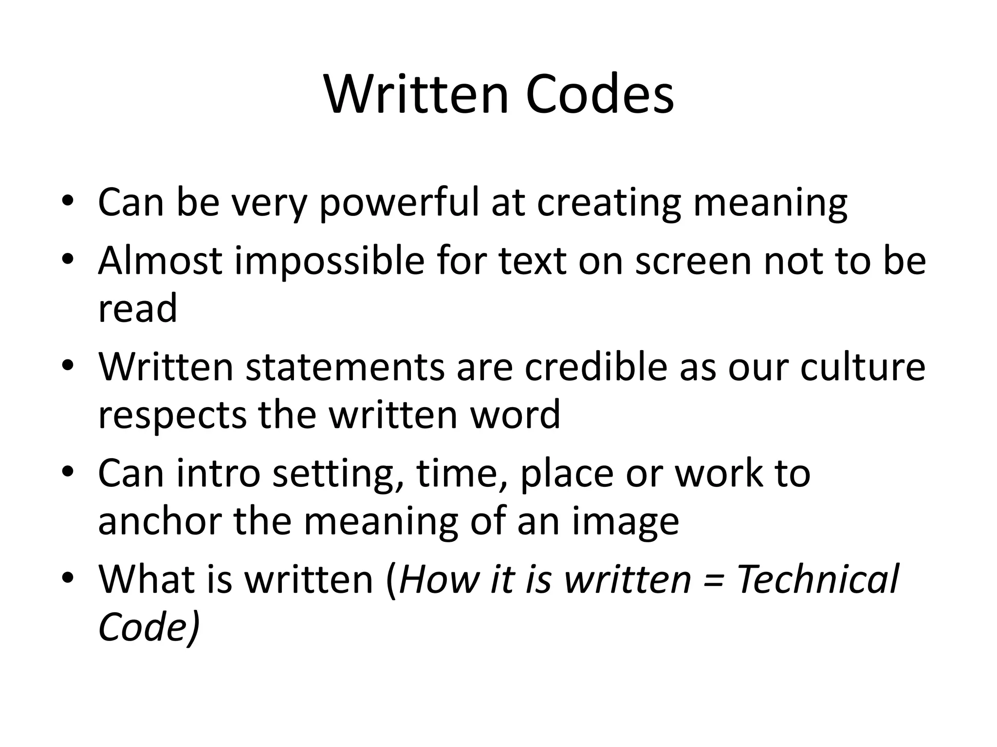 Written Codes
• Can be very powerful at creating meaning
• Almost impossible for text on screen not to be
  read
• Written statements are credible as our culture
  respects the written word
• Can intro setting, time, place or work to
  anchor the meaning of an image
• What is written (How it is written = Technical
  Code)
 