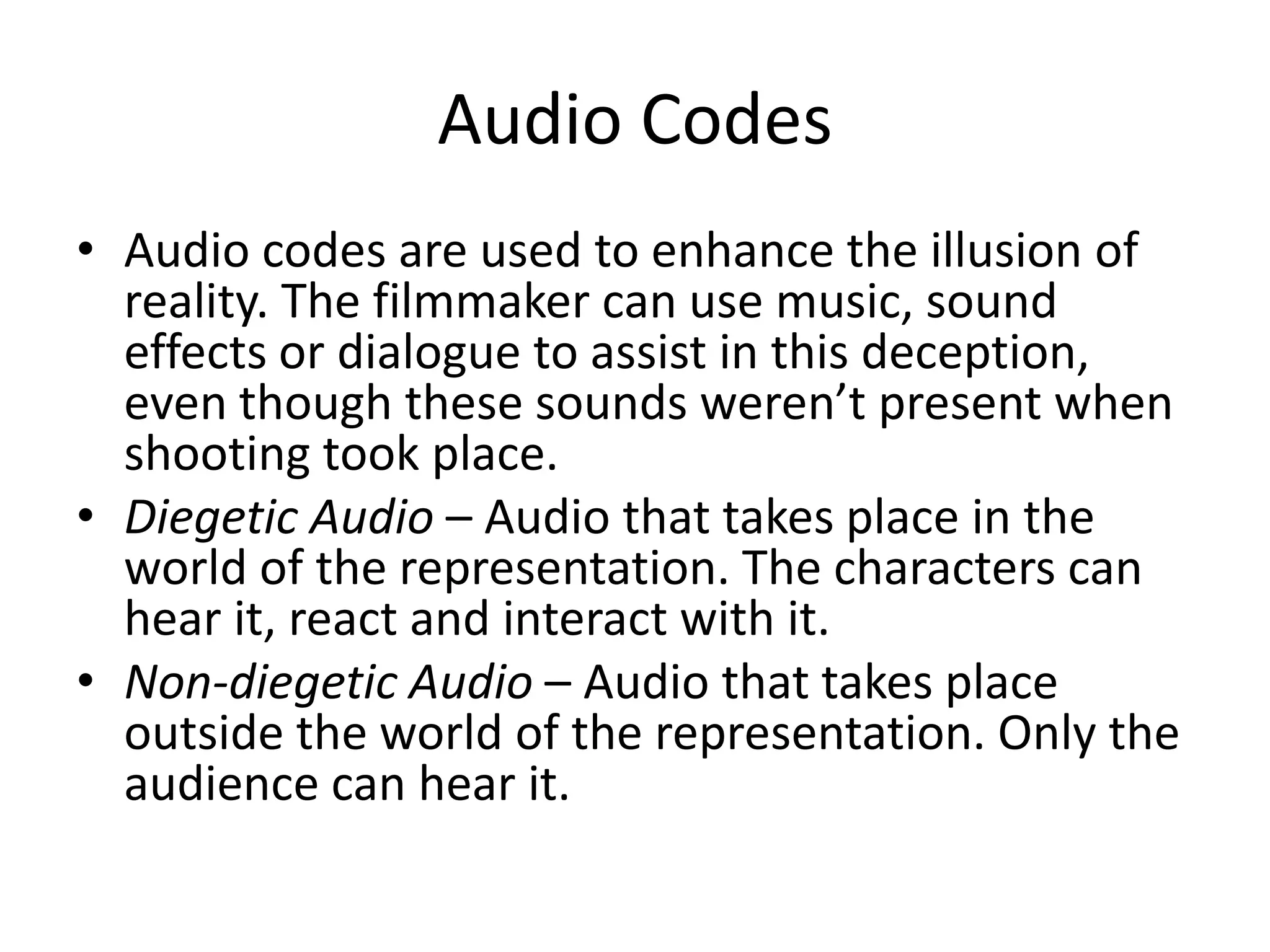 Audio Codes
• Audio codes are used to enhance the illusion of
  reality. The filmmaker can use music, sound
  effects or dialogue to assist in this deception,
  even though these sounds weren’t present when
  shooting took place.
• Diegetic Audio – Audio that takes place in the
  world of the representation. The characters can
  hear it, react and interact with it.
• Non-diegetic Audio – Audio that takes place
  outside the world of the representation. Only the
  audience can hear it.
 