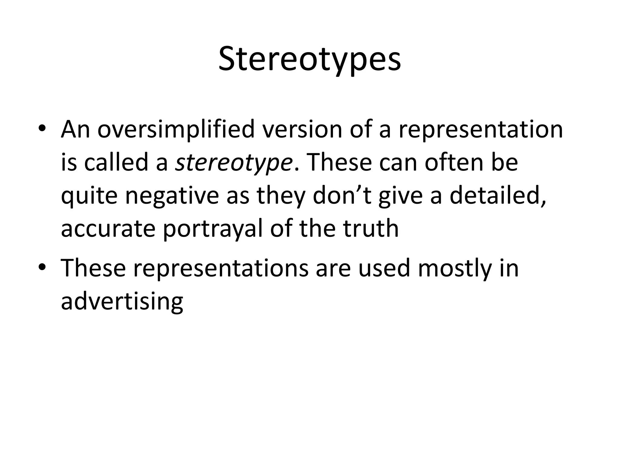 Stereotypes
• An oversimplified version of a representation
  is called a stereotype. These can often be
  quite negative as they don’t give a detailed,
  accurate portrayal of the truth
• These representations are used mostly in
  advertising
 