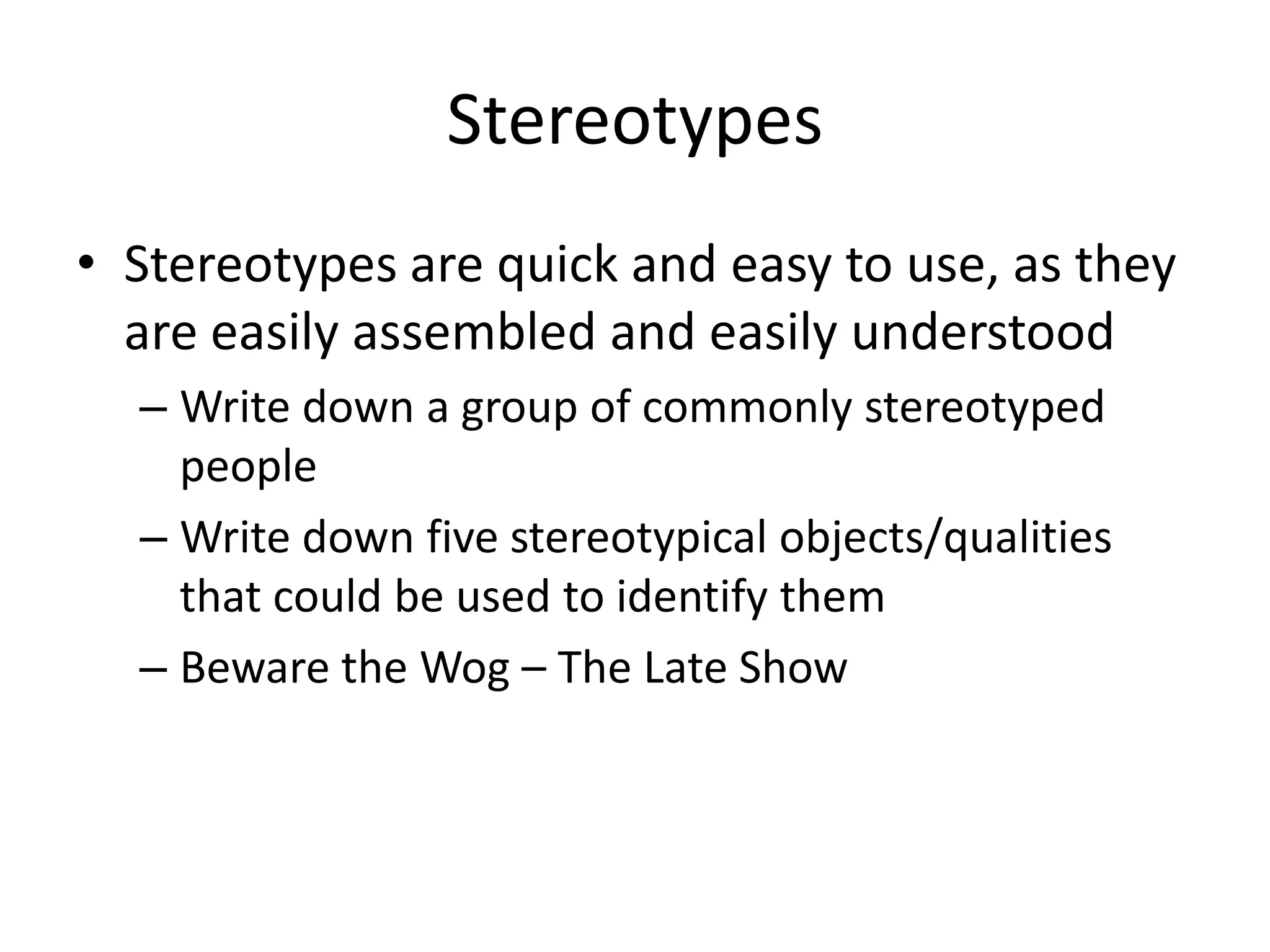 Stereotypes
• Stereotypes are quick and easy to use, as they
  are easily assembled and easily understood
  – Write down a group of commonly stereotyped
    people
  – Write down five stereotypical objects/qualities
    that could be used to identify them
  – Beware the Wog – The Late Show
 