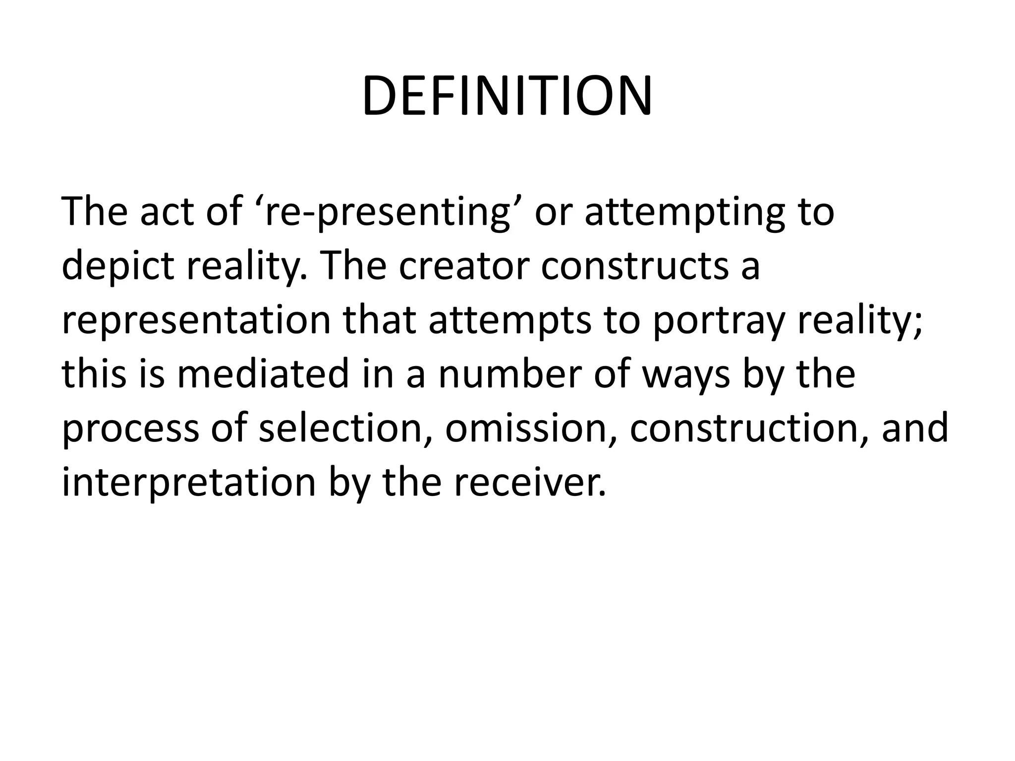 DEFINITION
The act of ‘re-presenting’ or attempting to
depict reality. The creator constructs a
representation that attempts to portray reality;
this is mediated in a number of ways by the
process of selection, omission, construction, and
interpretation by the receiver.
 