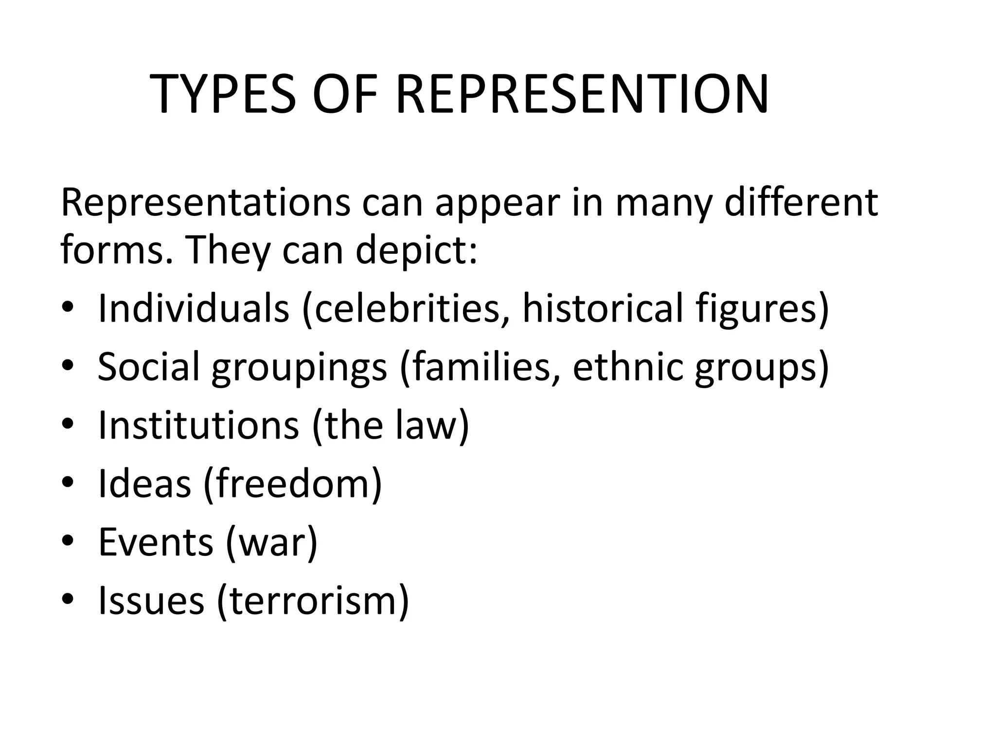 TYPES OF REPRESENTION
Representations can appear in many different
forms. They can depict:
• Individuals (celebrities, historical figures)
• Social groupings (families, ethnic groups)
• Institutions (the law)
• Ideas (freedom)
• Events (war)
• Issues (terrorism)
 