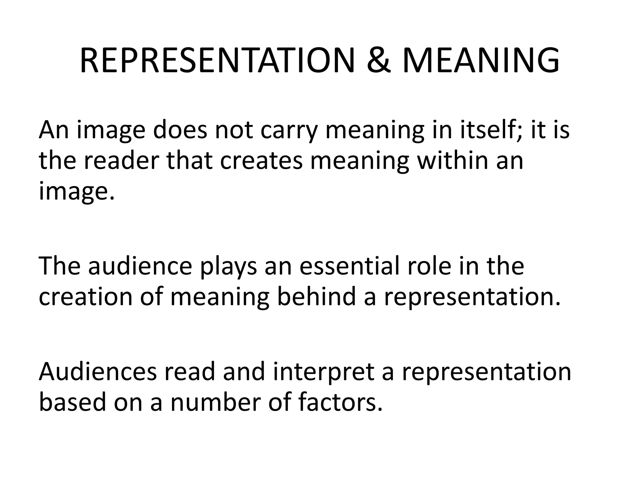 REPRESENTATION & MEANING
An image does not carry meaning in itself; it is
the reader that creates meaning within an
image.

The audience plays an essential role in the
creation of meaning behind a representation.

Audiences read and interpret a representation
based on a number of factors.
 