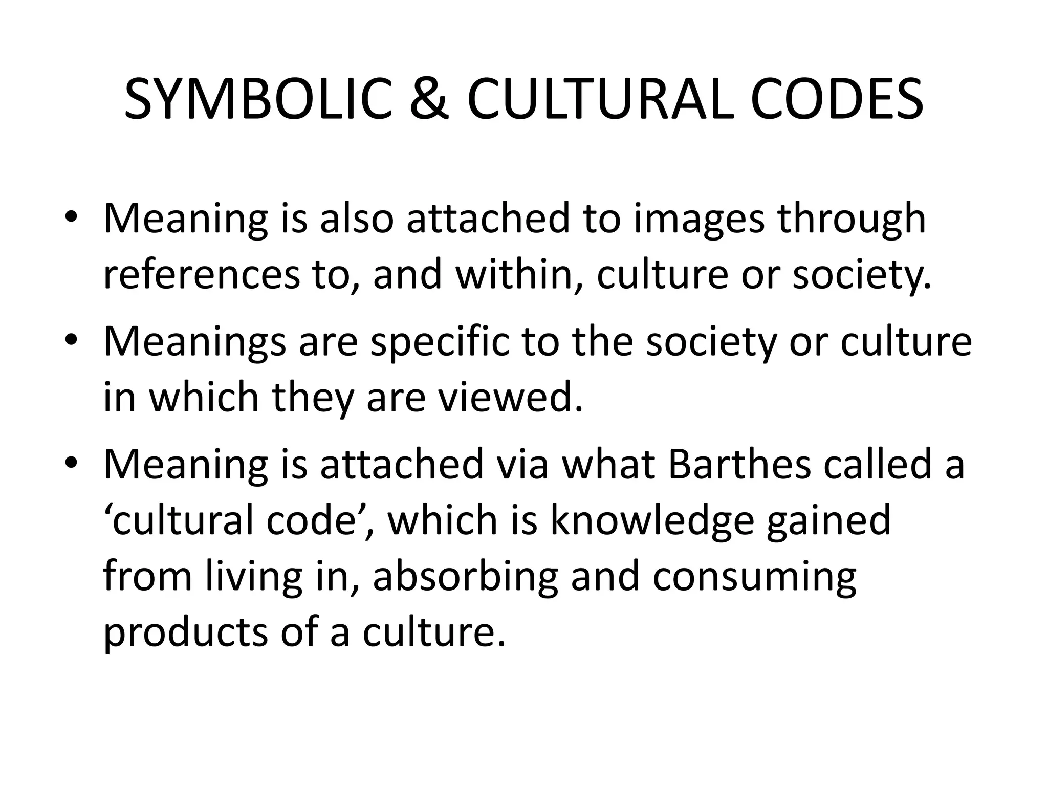 SYMBOLIC & CULTURAL CODES
• Meaning is also attached to images through
  references to, and within, culture or society.
• Meanings are specific to the society or culture
  in which they are viewed.
• Meaning is attached via what Barthes called a
  ‘cultural code’, which is knowledge gained
  from living in, absorbing and consuming
  products of a culture.
 