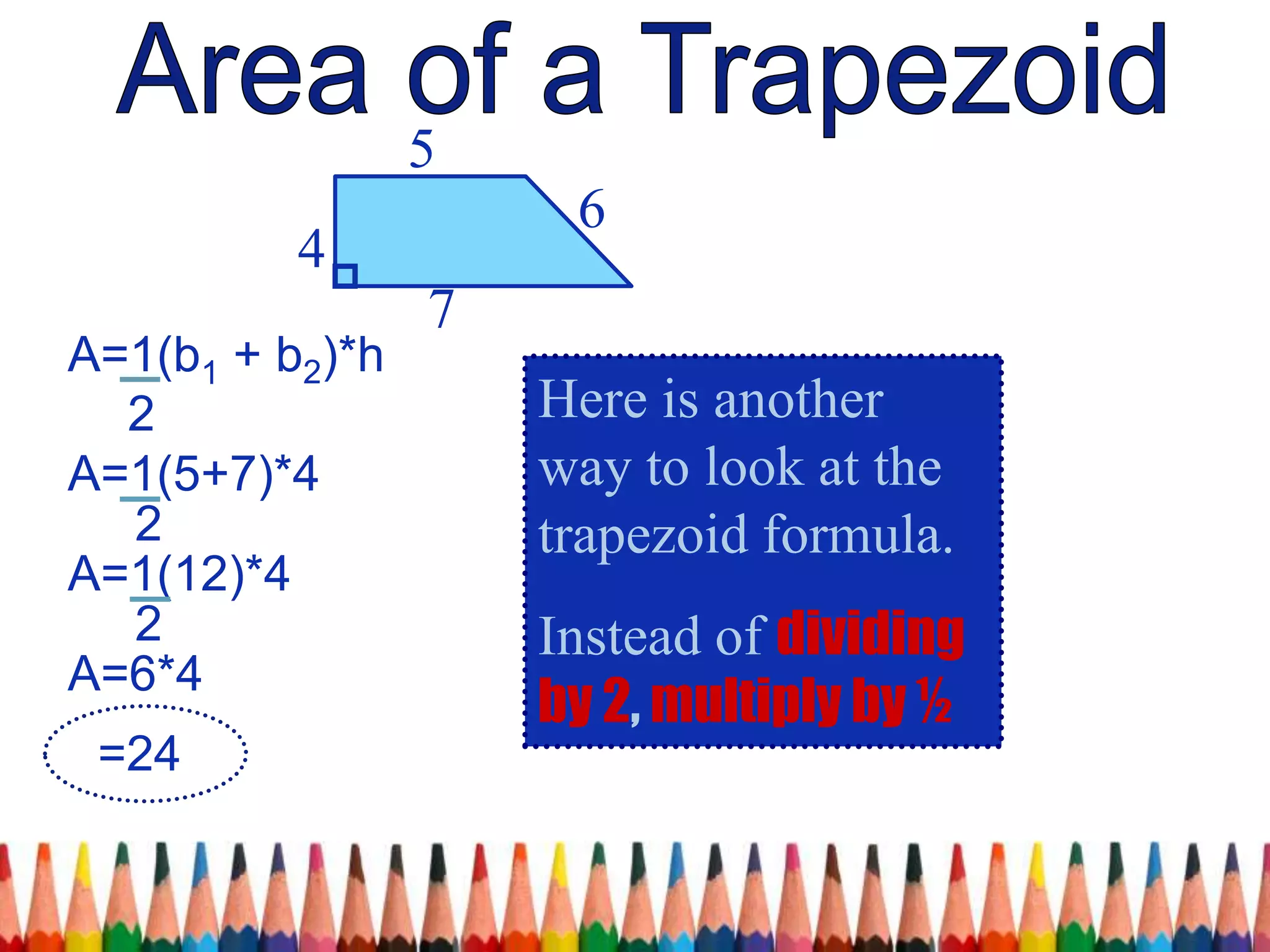 4
5
7
6
Here is another
way to look at the
trapezoid formula.
Instead of dividing
by 2, multiply by ½
A=1(b1 + b2)*h
2
A=1(5+7)*4
2
A=1(12)*4
2
A=6*4
=24
 