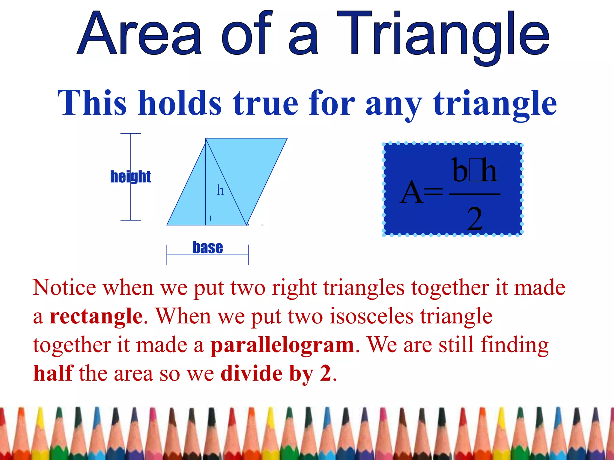 base
height
h
This holds true for any triangle
b h
A=
2
Notice when we put two right triangles together it made
a rectangle. When we put two isosceles triangle
together it made a parallelogram. We are still finding
half the area so we divide by 2.
 