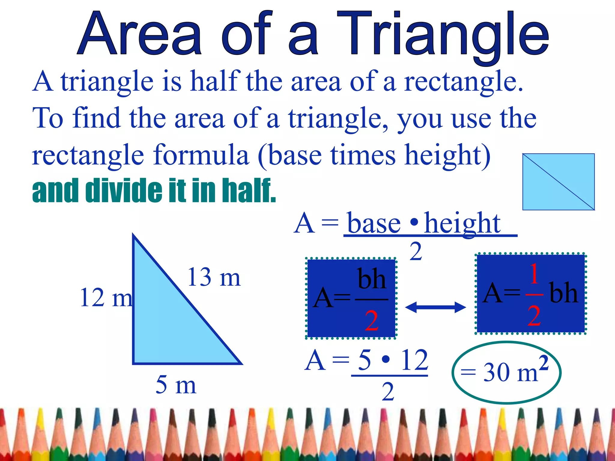A triangle is half the area of a rectangle.
To find the area of a triangle, you use the
rectangle formula (base times height)
and divide it in half.
A = base •height
2
5 m
12 m
13 m
A = 5 • 12
2
= 30 m2
A=
1
2
bhbh
A=
2
 
