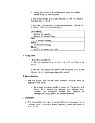  Group the pupils into 4. Let the pupils solve the problem
below using the four step plan.
1. The circumference of a circular flower bed is 47.1 m. What is
its area? (Use 𝜋 = 3.14)
2. The area of a trapezoidal garden with the bases of 45 and 30
is 150 m2
. What is the value of height?
Understand:
-Identify the question.
-Identify the relevant facts
Plan:
- Choose a strategy
Solve:
-Perform the strategy.
Check:
-verify if the answer is correct.
2. Fixing Skills
 Solve these problems.
1. The circumference of a circular clock is 25 cm. What is its
area?
2. The area of a trapezoidal garden with the bases of 10 m and
20 m is 150 𝑚2
. What is the value of its height?
3. Generalization
 Ask the pupils: How do we solve problems involving areas of
trapezoids and circle?
 In solving problems involving areas of Trapezoids and
Circle. First, identify the question and relevant facts.
Second, use appropriate formula. Third, perform the
strategy and lastly, verify if the answer is correct.
4. Application
 The trapezoidal field has a circular fishpond surrounded by a
carabao grass. How many square meters of grass were used to
surround it?
 