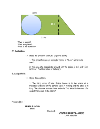 32 m
32 m
What is asked?
What are given?
What is the solution?
IV. Evaluation
 Read the problem carefully. (5 points each)
1. The circumference of a circular mirror is 75 𝑐𝑚2
. What is its
area?
2. The area of a trapezoidal ground with the bases of 9 m and 15 m
is 96 𝑚2
. Find the value of its height.
V. Assignment
 Solve this problem.
1. The living room of Mrs. Sola’s house is in the shape of a
trapezoid with one of the parallel sides 4 m long and the other 6 m
long. The distance across these sides is 7 m. What is the area of a
carpet that would fit the room?
Prepared by:
RENEL R. SITON
Intern
Checked:
LYNARD BOBBY L. ASIRIT
Critic Teacher
20 m
 