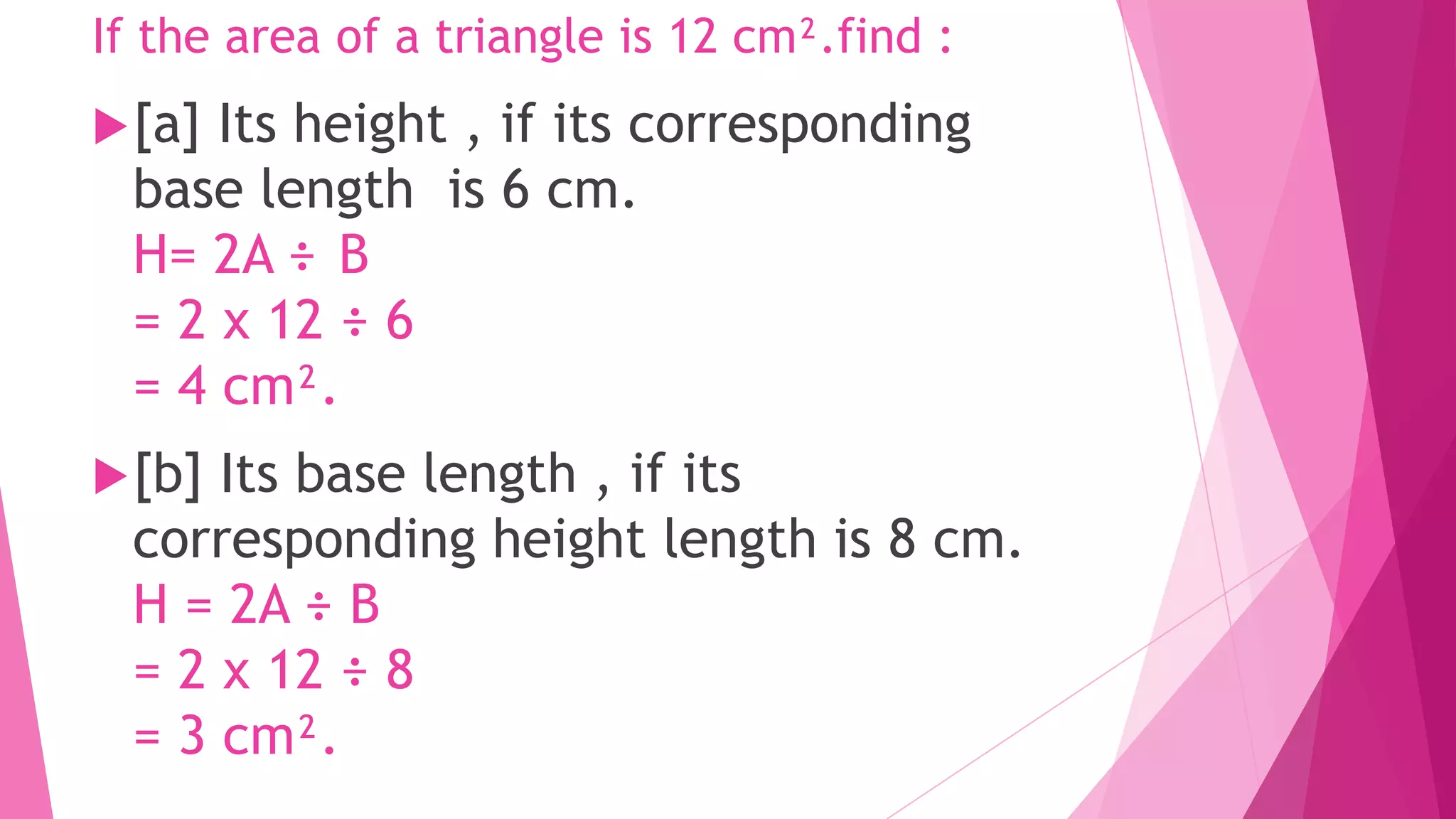 If the area of a triangle is 12 cm².find :
[a] Its height , if its corresponding
base length is 6 cm.
H= 2A ÷ B
= 2 x 12 ÷ 6
= 4 cm².
[b] Its base length , if its
corresponding height length is 8 cm.
H = 2A ÷ B
= 2 x 12 ÷ 8
= 3 cm².
 