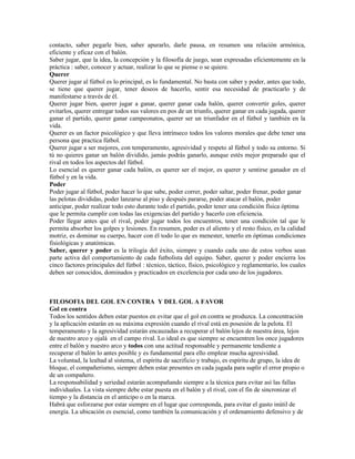 contacto, saber pegarle bien, saber apurarlo, darle pausa, en resumen una relación armónica,
eficiente y eficaz con el balón.
Saber jugar, que la idea, la concepción y la filosofía de juego, sean expresadas eficientemente en la
práctica : saber, conocer y actuar, realizar lo que se piense o se quiere.
Querer
Querer jugar al fútbol es lo principal, es lo fundamental. No basta con saber y poder, antes que todo,
se tiene que querer jugar, tener deseos de hacerlo, sentir esa necesidad de practicarlo y de
manifestarse a través de él.
Querer jugar bien, querer jugar a ganar, querer ganar cada balón, querer convertir goles, querer
evitarlos, querer entregar todos sus valores en pos de un triunfo, querer ganar en cada jugada, querer
ganar el partido, querer ganar campeonatos, querer ser un triunfador en el fútbol y también en la
vida.
Querer es un factor psicológico y que lleva intrínseco todos los valores morales que debe tener una
persona que practica fútbol.
Querer jugar a ser mejores, con temperamento, agresividad y respeto al fútbol y todo su entorno. Si
tú no quieres ganar un balón dividido, jamás podrás ganarlo, aunque estés mejor preparado que el
rival en todos los aspectos del fútbol.
Lo esencial es querer ganar cada balón, es querer ser el mejor, es querer y sentirse ganador en el
fútbol y en la vida.
Poder
Poder jugar al fútbol, poder hacer lo que sabe, poder correr, poder saltar, poder frenar, poder ganar
las pelotas divididas, poder lanzarse al piso y después pararse, poder atacar el balón, poder
anticipar, poder realizar todo esto durante todo el partido, poder tener una condición física óptima
que le permita cumplir con todas las exigencias del partido y hacerlo con eficiencia.
Poder llegar antes que el rival, poder jugar todos los encuentros, tener una condición tal que le
permita absorber los golpes y lesiones. En resumen, poder es el aliento y el resto físico, es la calidad
motriz, es dominar su cuerpo, hacer con él todo lo que es menester, tenerlo en óptimas condiciones
fisiológicas y anatómicas.
Saber, querer y poder es la trilogía del éxito, siempre y cuando cada uno de estos verbos sean
parte activa del comportamiento de cada futbolista del equipo. Saber, querer y poder encierra los
cinco factores principales del fútbol : técnico, táctico, físico, psicológico y reglamentario, los cuales
deben ser conocidos, dominados y practicados en excelencia por cada uno de los jugadores.



FILOSOFIA DEL GOL EN CONTRA Y DEL GOL A FAVOR
Gol en contra
Todos los sentidos deben estar puestos en evitar que el gol en contra se produzca. La concentración
y la aplicación estarán en su máxima expresión cuando el rival está en posesión de la pelota. El
temperamento y la agresividad estarán encauzadas a recuperar el balón lejos de nuestra área, lejos
de nuestro arco y ojalá en el campo rival. Lo ideal es que siempre se encuentren los once jugadores
entre el balón y nuestro arco y todos con una actitud responsable y permanente tendiente a
recuperar el balón lo antes posible y es fundamental para ello emplear mucha agresividad.
La voluntad, la lealtad al sistema, el espíritu de sacrificio y trabajo, es espíritu de grupo, la idea de
bloque, el compañerismo, siempre deben estar presentes en cada jugada para suplir el error propio o
de un compañero.
La responsabilidad y seriedad estarán acompañando siempre a la técnica para evitar así las fallas
individuales. La vista siempre debe estar puesta en el balón y el rival, con el fin de sincronizar el
tiempo y la distancia en el anticipo o en la marca.
Habrá que esforzarse por estar siempre en el lugar que corresponda, para evitar el gasto inútil de
energía. La ubicación es esencial, como también la comunicación y el ordenamiento defensivo y de
 