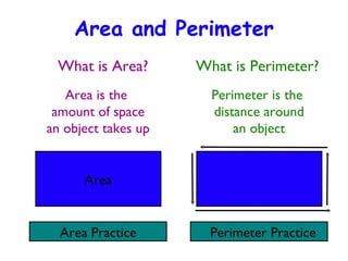 Area and Perimeter ,[object Object],Area is the  amount of space an object takes up Perimeter is the  distance around an object Area Area Practice Perimeter Practice 